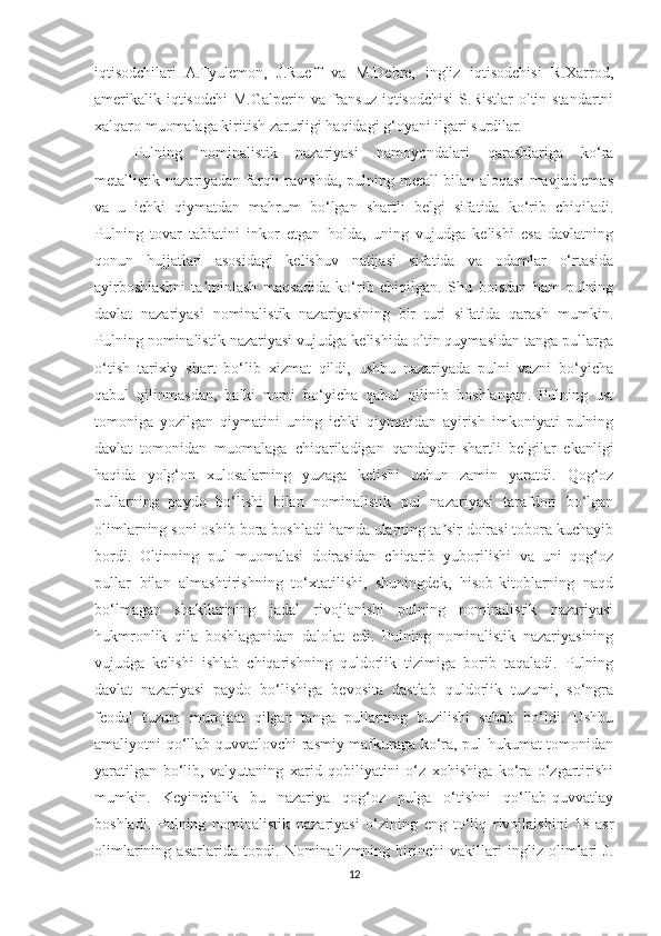 iqtisodchilari   A.Tyulemon,   J.Rueff   va   M.Debre,   ingliz   iqtisodchisi   R.Xarrod,
amerikalik iqtisodchi  M.Galperin va fransuz iqtisodchisi  S.Ristlar  oltin standartni
xalqaro muomalaga kiritish zarurligi haqidagi g‘oyani ilgari surdilar. 
Pulning   nominalistik   nazariyasi   namoyondalari   qarashlariga   ko‘ra
metallistik nazariyadan farqli ravishda, pulning metall bilan aloqasi  mavjud emas
va   u   ichki   qiymatdan   mahrum   bo‘lgan   shartli   belgi   sifatida   ko‘rib   chiqiladi.
Pulning   tovar   tabiatini   inkor   etgan   holda,   uning   vujudga   kelishi   esa   davlatning
qonun   hujjatlari   asosidagi   kelishuv   natijasi   sifatida   va   odamlar   o‘rtasida
ayirboshlashni   ta minlash   maqsadida   ko‘rib   chiqilgan.   Shu   boisdan   ham   pulningʼ
davlat   nazariyasi   nominalistik   nazariyasining   bir   turi   sifatida   qarash   mumkin.
Pulning nominalistik nazariyasi vujudga kelishida oltin quymasidan tanga pullarga
o‘tish   tarixiy   shart   bo‘lib   xizmat   qildi,   ushbu   nazariyada   pulni   vazni   bo‘yicha
qabul   qilinmasdan,   balki   nomi   bo‘yicha   qabul   qilinib   boshlangan.   Pulning   ust
tomoniga   yozilgan   qiymatini   uning   ichki   qiymatidan   ayirish   imkoniyati   pulning
davlat   tomonidan   muomalaga   chiqariladigan   qandaydir   shartli   belgilar   ekanligi
haqida   yolg‘on   xulosalarning   yuzaga   kelishi   uchun   zamin   yaratdi.   Qog‘oz
pullarning   paydo   bo‘lishi   bilan   nominalistik   pul   nazariyasi   tarafdori   bo‘lgan
olimlarning soni oshib bora boshladi hamda ularning ta sir doirasi tobora kuchayib	
ʼ
bordi.   Oltinning   pul   muomalasi   doirasidan   chiqarib   yuborilishi   va   uni   qog‘oz
pullar   bilan   almashtirishning   to‘xtatilishi,   shuningdek,   hisob-kitoblarning   naqd
bo‘lmagan   shakllarining   jadal   rivojlanishi   pulning   nominalistik   nazariyasi
hukmronlik   qila   boshlaganidan   dalolat   edi.   Pulning   nominalistik   nazariyasining
vujudga   kelishi   ishlab   chiqarishning   quldorlik   tizimiga   borib   taqaladi.   Pulning
davlat   nazariyasi   paydo   bo‘lishiga   bevosita   dastlab   quldorlik   tuzumi,   so‘ngra
feodal   tuzum   murojaat   qilgan   tanga   pullarning   buzilishi   sabab   bo‘ldi.   Ushbu
amaliyotni qo‘llab-quvvatlovchi rasmiy mafkuraga ko‘ra, pul hukumat tomonidan
yaratilgan   bo‘lib,   valyutaning   xarid   qobiliyatini   o‘z   xohishiga   ko‘ra   o‘zgartirishi
mumkin.   Keyinchalik   bu   nazariya   qog‘oz   pulga   o‘tishni   qo‘llab-quvvatlay
boshladi.   Pulning   nominalistik   nazariyasi   o‘zining   eng   to‘liq   rivojlaishini   18-asr
olimlarining   asarlarida   topdi.   Nominalizmning   birinchi   vakillari   ingliz   olimlari   J.
12 