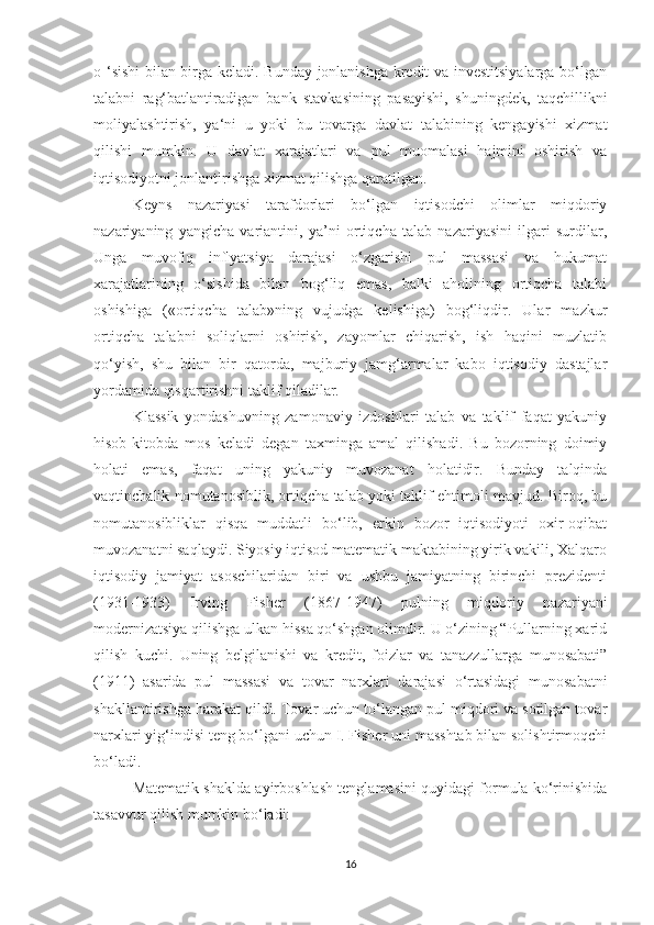 o ‘sishi bilan birga keladi. Bunday jonlanishga kredit va investitsiyalarga bo‘lgan
talabni   rag‘batlantiradigan   bank   stavkasining   pasayishi,   shuningdek,   taqchillikni
moliyalashtirish,   ya‘ni   u   yoki   bu   tovarga   davlat   talabining   kengayishi   xizmat
qilishi   mumkin.   U   davlat   xarajatlari   va   pul   muomalasi   hajmini   oshirish   va
iqtisodiyotni jonlantirishga xizmat qilishga qaratilgan.
Keyns   nazariyasi   tarafdorlari   bo‘lgan   iqtisodchi   olimlar   miqdoriy
nazariyaning   yangicha   variantini,   ya’ni   ortiqcha   talab   nazariyasini   ilgari   surdilar,
Unga   muvofiq   inflyatsiya   darajasi   o‘zgarishi   pul   massasi   va   hukumat
xarajatlarining   o‘sishida   bilan   bog‘liq   emas,   balki   aholining   ortiqcha   talabi
oshishiga   («ortiqcha   talab»ning   vujudga   kelishiga)   bog‘liqdir.   Ular   mazkur
ortiqcha   talabni   soliqlarni   oshirish,   zayomlar   chiqarish,   ish   haqini   muzlatib
qo‘yish,   shu   bilan   bir   qatorda,   majburiy   jamg‘armalar   kabo   iqtisodiy   dastajlar
yordamida qisqartirishni taklif qiladilar.
Klassik   yondashuvning   zamonaviy   izdoshlari   talab   va   taklif   faqat   yakuniy
hisob-kitobda   mos   keladi   degan   taxminga   amal   qilishadi.   Bu   bozorning   doimiy
holati   emas,   faqat   uning   yakuniy   muvozanat   holatidir.   Bunday   talqinda
vaqtinchalik nomutanosiblik, ortiqcha talab yoki taklif ehtimoli mavjud. Biroq, bu
nomutanosibliklar   qisqa   muddatli   bo‘lib,   erkin   bozor   iqtisodiyoti   oxir-oqibat
muvozanatni saqlaydi. Siyosiy iqtisod matematik maktabining yirik vakili, Xalqaro
iqtisodiy   jamiyat   asoschilaridan   biri   va   ushbu   jamiyatning   birinchi   prezidenti
(1931-1933)   Irving   Fisher   (1867-1947)   pulning   miqdoriy   nazariyani
modernizatsiya qilishga ulkan hissa qo‘shgan olimdir. U o‘zining “Pullarning xarid
qilish   kuchi.   Uning   belgilanishi   va   kredit,   foizlar   va   tanazzullarga   munosabati”
(1911)   asarida   pul   massasi   va   tovar   narxlari   darajasi   o‘rtasidagi   munosabatni
shakllantirishga harakat qildi. Tovar uchun to‘langan pul miqdori va sotilgan tovar
narxlari yig‘indisi teng bo‘lgani uchun I. Fisher uni masshtab bilan solishtirmoqchi
bo‘ladi.
Matematik shaklda ayirboshlash tenglamasini quyidagi formula ko‘rinishida
tasavvur qilish mumkin bo‘ladi:
16 