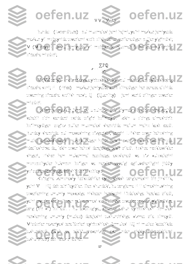 MV = ∑ PQ
bunda: - (Expenditure) - pul muomalasi jami hajmi, ya ni mazkur jamiyatdaʼ
mazkur yil mobaynida tovarlarni sotib olish uchun sarflanadigan pullar yig‘indisi;
M   (Money)   –   ushbu   jamiyatda   yil   mobaynida   muomalada   bo‘lgan   pullarning
o‘rtacha miqdori;
V   (Velocity)   –   ne matlarga   ayirboshlashdagi   pul   mablag‘lari   aylanishining	
ʼ
o‘rtacha soni; P – (Price) – mazkur jamiyatda sotib olinadigan har qanaqa alohida
tovarning   o‘rtacha   sotilish   narxi;   Q   -   (Quanlity)   –   jami   xarid   qilingan   tovarlar
miqdori. 
Fisherning mazkur formulasi u pulning ichki qiymatini hisobga olmaganligi
sababli   oltin   standarti   ostida   to‘g‘ri   bo‘lmaydi.   Lekin   u   oltinga   almashtirib
bo‘lmaydigan   qog‘oz   pullar   muomalasi   sharoitida   ma'lum   ma'no   kasb   etadi.
Bunday   sharoitda   pul   massasining   o‘zgarishi,   garchi   I.Fisher   tovar   bahosining
mutlaq   egiluvchanligini   nazarda   tutgan   holda   narx   mexanizmini   ma'lum   ma'noda
ideallashtirsa-da,   lekin   tovar   bahosi   darajasiga   ta'sir   qiladi.   Boshqa   neoklassiklar
singari,   Fisher   ham   mukammal   raqobatga   asoslanadi   va   o‘z   xulosalarini
monopoliyalar   hukmron   bo‘lgan   va   narxlar   avvalgi   egiluvchanligini   jiddiy
yo‘qotgan jamiyatga tegishli deb hisoblaydi.
Ko‘pgina   zamonaviy   iqtisodchilar   ayirboshlash   tenglamasini   bir   jinslilik,
ya'ni   V  =   PQ  deb   ta'riflaydilar.  Gap   shundaki,   bu   tenglama  P-T   almashinuvining
tovarlarning   umumiy   massasiga   nisbatan   harakatini   ifodalashga   harakat   qiladi,
ya'ni tovarlar sotib olingan pul summasi sotib olingan tovarlar narxlari yig‘indisiga
teng   (bir   xil)   bo‘ladi.   .   Bu   tavtologiya,   shuning   uchun   ayirboshlash   formulasi
narxlarning   umumiy   (mutlaq)   darajasini   tushuntirishga   xizmat   qila   olmaydi.
Miqdorlar   nazariyasi   tarafdorlari   ayirboshlash   formulasi   EQ   ni   mutlaq   kattalikda
tushuntiradi   (talab   va   taklif   mexanizmi   esa   undan   nisbiy   tebranishlarni
tushuntiradi) deb faraz qiladilar.
17 