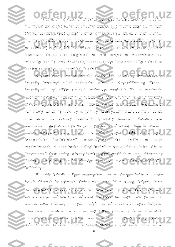 I. Fisher va uning izdoshlari ana shunday nuqtai nazarga ergashgan. Ular pul
muomalasi   tezligi   (V)   va   ishlab   chiqarish   darajasi   (Q)   muomaladagi   pul   miqdori
(M) va narx darajasiga (R) bog‘liq emasligini asoslashga harakat qildilar. Ular pul
muomalasining   tezligi   birinchi   navbatda   demografik   parametrlarga   (aholi   zichligi
va boshqalar) bog‘liq, deb faraz qildilar. Ishlab chiqarish darajasi, asosan, mehnat
bozoridagi   sharoit   bilan   belgilanadi   va   narx   darajasi   va   muomaladagi   pul
miqdoriga bog‘liq emas. Shubhasiz, bozor iqtisodiyoti hukmron bo‘lgan sharoitda
bunday qoidalar yaqqol noreal bo‘lib qoladi
Keynschilarning   monetaristlardan   asosiy   farqi   shundaki,   ular   davlatning
iqtisodiy   hayotdagi   rolini   boshqacha   ko‘radilar.   Keynschilarning   fikricha,
iqtisodiyotda   turg‘unlikka   surunkali   tendentsiya   mavjud   bo‘lib,   uni   raqobatchi
kuchlarning stixiyali harakati bilan bartaraf etish mumkin. Shuning uchun iqtisodiy
o‘sishni   rag‘batlantirish   uchun   faol   davlat   siyosati   talab   etiladi.   Monetaristlar
zamonaviy   davlatning   iqtisodiy   va   ijtimoiy   funktsiyalarini   qattiq   tanqid   qiladilar.
Ular   uchun   bu   iqtisodiy   beqarorlikning   asosiy   sababidir.   Xususan,   ular
daromadlarni   tenglashtirishga   va   ijtimoiy   guruhlar   o‘rtasidagi   katta   tafovutlarni
bartaraf   etishga   intiladigan   “farovonlik   davlati”   g‘oyasini   qabul   qila   olmaydi.
Monetaristlar   “kollektivizm”   tendentsiyasini   inkor   etadilar   va   unga
raqobatbardosh,   monopoliyadan   oldingi   kapitalizm   yutuqlarining   ifodasi   sifatida
“bozor orqali shaxslarning ixtiyoriy hamkorligiga” qarshi chiqadilar. Fridmanning
fikricha,   jamiyatning   har   bir   a’zosiga   aynan   shu   tizim   “shaxsiy   erkinlik”ni
kafolatlaydi. 
Yuqorida   keltirib   o‘tilgan   nazariyalarni   umumlashtirgan   holda   pul   tovar
ishlab   chiqarish   ha   ayirboshlashning   rivojlanishi   bilan   yuzaga   kelgan,   degan
xulosaga kelish mumkin. Ko‘rib o‘tilgan nazariyalarning kamchiliklarini qisqacha
tushuntiradigan   bo‘lsak,   shuni   ta’kidlash   kerakki,   hech   qaysi   nazariya   pulning
alohida   tovar   sifatidagi   mohiyatini   to‘g‘ri   va   to‘liq   tushuntirmaydi.   Natijada,
metallistlar   nima   uchun   pul   qimmatli   boylik   ekanligini,   uning   fundamental   asosi
nima   ekanligini   tushunmadilar,   ular   pulning   mohiyatini   uning   yuzaki
ko‘rinishlarida   ko‘rdilar.   Nominalistlarga   kelsak,   qog‘oz   pullar   nima   uchun
18 