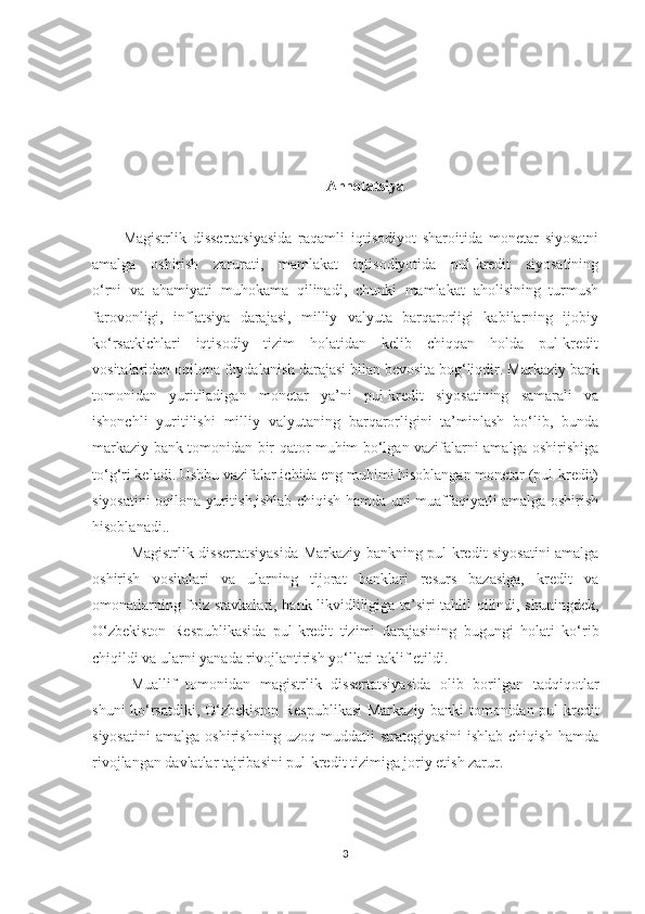 Annotatsiya
Magistrlik   dissertatsiyasida   raqamli   iqtisodiyot   sharoitida   monetar   siyosatni
amalga   oshirish   zarurati,   mamlakat   iqtisodiyotida   pul-kredit   siyosatining
o‘rni   va   ahamiyati   muhokama   qilinadi,   chunki   mamlakat   aholisining   turmush
farovonligi,   inflatsiya   darajasi,   milliy   valyuta   barqarorligi   kabilarning   ijobiy
ko‘rsatkichlari   iqtisodiy   tizim   holatidan   kelib   chiqqan   holda   pul-kredit
vositalaridan oqilona foydalanish darajasi bilan bevosita bog‘liqdir.  Markaziy bank
tomonidan   yuritiladigan   monetar   ya’ni   pul-kredit   siyosatining   samarali   va
ishonchli   yuritilishi   milliy   valyutaning   barqarorligini   ta’minlash   bo‘lib,   bunda
markaziy bank tomonidan bir qator muhim bo‘lgan vazifalarni amalga oshirishiga
to‘g‘ri keladi. Ushbu vazifalar ichida eng muhimi hisoblangan monetar (pul-kredit)
siyosatini oqilona yuritish,ishlab chiqish hamda uni muaffaqiyatli amalga oshirish
hisoblanadi. .
Magistrlik dissertatsiyasida Markaziy bankning pul-kredit siyosatini amalga
oshirish   vositalari   va   ularning   tijorat   banklari   resurs   bazasiga,   kredit   va
omonatlarning foiz stavkalari, bank likvidliligiga ta’siri tahlil qilindi, shuningdek,
O‘zbekiston   Respublikasida   pul-kredit   tizimi   darajasining   bugungi   holati   ko‘rib
chiqildi va ularni yanada rivojlantirish yo‘llari taklif etildi.
Muallif   tomonidan   magistrlik   dissertatsiyasida   olib   borilgan   tadqiqotlar
shuni ko‘rsatdiki, O‘zbekiston Respublikasi  Markaziy banki tomonidan pul-kredit
siyosatini   amalga   oshirishning   uzoq   muddatli   strategiyasini   ishlab   chiqish   hamda
rivojlangan davlatlar tajribasini pul-kredit tizimiga joriy etish zarur.
3 