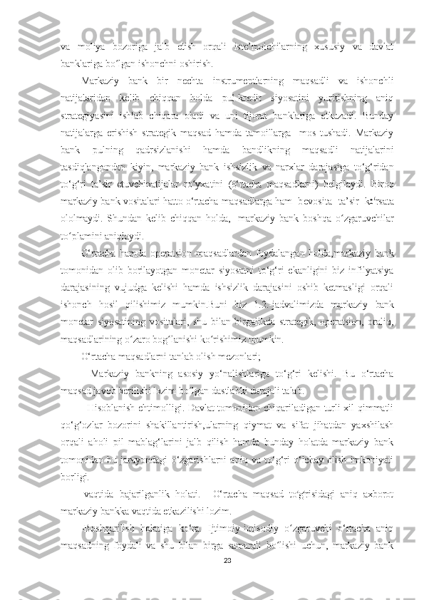 va   moliya   bozoriga   jalb   etish   orqali   iste’molchilarning   xususiy   va   davlat
banklariga bo lgan ishonchni oshirish.ʻ
Markaziy   bank   bir   nechta   instrumentlarning   maqsadli   va   ishonchli
natijalaridan   kelib   chiqqan   holda   pul-kredit   siyosatini   yuritishning   aniq
strategiyasini   ishlab   chiqara   oladi   va   uni   tijorat   banklariga   etkazadi.   Bunday
natijalarga   erishish   strategik   maqsad   hamda   tamoillarga     mos   tushadi.   Markaziy
bank   pulning   qadrsizlanishi   hamda   bandlikning   maqsadli   natijalarini
tasdiqlangandan   kiyin,   markaziy   bank   ishsizlik   va   narxlar   darajasiga   to‘g‘ridan
to‘g‘ri   ta’sir   etuvchinatijalar   ro yxatini  	
ʻ (o‘rtacha   maqsadlarni)   belgilaydi.   Biroq
markaziy bank vositalari hatto o‘rtacha  m a q s a dl a r g a ham    bevosita     t a ’ sir    k	
oʻ r sa t a
ol olmaydi .   Sh un dan   kelib   chiqqan   holda,     markaziy   bank   boshqa   o zgaruvchilar	
ʻ
to plamini aniqlaydi.	
ʻ
O‘rtacha   hamda   operatsion   maqsadlardan   foydalangan   holda,markaziy   bank
tomonidan   olib   borilayotgan   monetar   siyosatni   to‘g‘ri   ekanligini   biz   infilyatsiya
darajasining   vujudga   kelishi   hamda   ishsizlik   darajasini   oshib   ketmasligi   orqali
ishonch   hosil   qilishimiz   mumkin.Buni   biz   1.2.-jadvalimizda   markaziy   bank
monetar   siyosatining   vositalari,   shu   bilan   birgalikda   strategik,   operatsion,   oraliq,
maqsadlarining o zaro bog lanishi	
ʻ ʻ   ko rishimiz mumkin.	ʻ
O‘rtacha maqsadlarni tanlab olish mezonlari;
-   Markaziy   bankning   asosiy   yo‘nalishlariga   to‘g‘ri   kelishi.   Bu   o‘rtacha
maqsad javob berilishi lozim bo lgan dastlabki darajali talab.	
ʻ
- Hisoblanish ehtimolligi. Davlat tomonidan chiqariladigan turli xil qimmatli
qo‘g‘ozlar   bozorini   shakillantirish,ularning   qiymat   va   sifat   jihatdan   yaxshilash
orqali   aholi   pil   mablag‘larini   jalb   qilish   hamda   bunday   holatda   markaziy   bank
tomonidan   bu   jarayondagi   o‘zgarishlarni   aniq   va   to‘g‘ri   o‘lchay   olish   imkoniyati
borligi. 
-vaqtida   bajarilganlik   holati.     O‘rtacha   m a q s a d   t o	
ʻ gʻ r i s i d a g i   aniq   a x bo r o t
markaziy bankka vaqtida etkazilishi lozim.
-Boshqarilish   holatiga   ko‘ra.   Ijtimoiy-iqtisodiy   o zgaruvchi   o‘rtacha   aniq	
ʻ
maqsadning   foydali   va   shu   bilan   birga   samarali   bo lishi   uchun,   markaziy   bank	
ʻ
23 