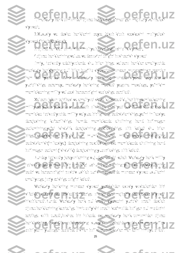 1. markaziy bank tomonidan tijorat banklariga о‘rnatilgan majburiy zahiralash
siyosati;
2.Xususiy   va   davlat   banklarini   qayta   hisob-kitob   stavkasini   moliyalash
siyosati (hisob stavkasi);
3. tijorat banklari tomonidan moliya bozoridagi ochiqlik siyosati;
4.tijorat banklarining valuta va depozitni to‘g‘ri boshqarish siyosati 
Ilmiy,   iqtisodiy   adabiyotlarda   shu   bilan   birga   xalqaro   banklar   amaliyotida
markaziy banklarning pull bilan bog‘liq siyosatini monetar ,monetar instrumentlar
ham   deb   yuritiladi.   Ammo   Markaziy   bankning   monetar   siyosati   qay   tarzida
yuritilishiga   qaramay,   markaziy   bankning   maqsadi   yagona   masalaga,   ya’nikim
mamlakatning milliy valutasi barqarorlgini saqlashga qartiladi.
Xalqaro jahon tajribasi va amaliyoti shuni ko‘rsatadiki, har bir mamlaakatning
milliy   valyuta   siyosatida   valuta   sotib   olishlilik   qobiliyati   tushib   ketishi   oqibatida
mamlakat iqtisodiyotida milliy valyuta birligining qadrsizlanishiga,ya’ni inflatsiya
darajasining   ko‘tarilishiga   hamda   mamlakatda   aholining   band   bo‘lmagan
qatlamining,ya’ni   ishsizlik   darajasining   pastlashishiga   olib   keladi   shu   bilan
birgalikda,aksincha   bo‘lishi   ham   mumkin.   Ya’ni,   milliy   valyuta   birligining
qadrsizlanish(inflatsiya)   darajasining   pastlashishi   esa   mamlakatda   aholining   band
bo‘lmagan qatlami (ishsizlik) darajasining yuqorilashiga olib keladi.
Bunday iqtisodiy jarayonlarning vujudga kelishi sabab Markaziy bank milliy
iqtisodiyotga   yomon   ta’sir   etmasligi   uchun   ham   pulning   ya’ni   milliy   valyutaning
qadri   va  barqarorligini   positiv  ushlab  turish  maqsadida  monetar   siyosat  usullarini
amaliyotga joriy etishiga to‘g‘ri keladi.
Markaziy   bankning   monetar   siyosati   yuritishdan   asosiy   vositalaridan   biri
sifatida   xususiy   va   davlat   banklariga   o‘rnatilgan   majburiy   zahiralash   siyosati
hisoblanadi.Bunda   Markaziy   bank   pul-kredit   siyosatini   yuritish   orqali   dastlab
tijorat banklarining kapitaliga limit qo‘yishi orqali iste’molda bo‘lgan pul mqdorini
tartibga   solib   turadi,boshqa   bir   holatda   esa   markaziy   bank   tomomidan   tijorat
banklarining   likvidlik   qobilyatining   susayishi   oqibatida   yoki   umuman   to‘lov
qobilyatini yuqotgan taqdirda qisman bo‘lsa ham mijozlar manfatini himoya qiladi.
25 