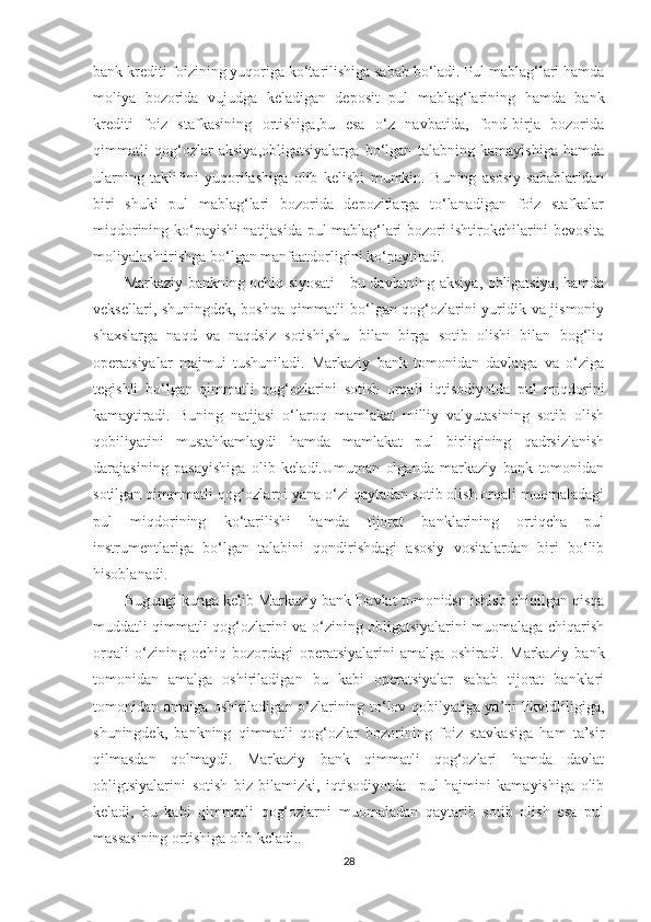 bank krediti foizining yuqoriga ko‘tarilishiga sabab bo‘ladi. Pul mablag‘lari hamda
moliya   bozorida   vujudga   keladigan   deposit   pul   mablag‘larining   hamda   bank
krediti   foiz   stafkasining   ortishiga,bu   esa   o‘z   navbatida,   fond-birja   bozorida
qimmatli   qog‘ozlar   aksiya,obligatsiyalarga   bo‘lgan   talabning   kamayishiga   hamda
ularning   taklifini   yuqorilashiga   olib   kelishi   mumkin.   Buning   asosiy   sabablaridan
biri   shuki   pul   mablag‘lari   bozorida   depozitlarga   to‘lanadigan   foiz   stafkalar
miqdorining ko‘payishi natijasida pul mablag‘lari bozori ishtirokchilarini bevosita
moliyalashtirishga bo‘lgan manfaatdorligini ko‘paytiradi.
Markaziy bankning ochiq siyosati - bu davlatning aksiya, obligatsiya, hamda
veksellari, shuningdek, boshqa qimmatli bo‘lgan qog‘ozlarini yuridik va jismoniy
shaxslarga   naqd   va   naqdsiz   sotishi,shu   bilan   birga   sotib   olishi   bilan   bog‘liq
operatsiyalar   majmui   tushuniladi.   Markaziy   bank   tomonidan   davlatga   va   o‘ziga
tegishli   bo‘lgan   qimmatli   qog‘ozlarini   sotish   orqali   iqtisodiyotda   pul   miqdorini
kamaytiradi.   Buning   natijasi   o‘laroq   mamlakat   milliy   valyutasining   sotib   olish
qobiliyatini   mustahkamlaydi   hamda   mamlakat   pul   birligining   qadrsizlanish
darajasining   pasayishiga   olib   keladi.Umuman   olganda   markaziy   bank   tomonidan
sotilgan qimmmatli qog‘ozlarni yana o‘zi qaytadan sotib olish orqali muomaladagi
pul   miqdorining   ko‘tarilishi   hamda   tijorat   banklarining   ortiqcha   pul
instrumentlariga   bo‘lgan   talabini   qondirishdagi   asosiy   vositalardan   biri   bo‘lib
hisoblanadi.
Bugungi kunga kelib Markaziy bank Davlat tomonidsn ishlsb chiqilgan qisqa
muddatli qimmatli qog‘ozlarini va o‘zining obligatsiyalarini muomalaga chiqarish
orqali   o‘zining   ochiq   bozordagi   operatsiyalarini   amalga   oshiradi.   Markaziy   bank
tomonidan   amalga   oshiriladigan   bu   kabi   operatsiyalar   sabab   tijorat   banklari
tomonidan amalga oshiriladigan o‘zlarining to‘lov qobilyatiga ya’ni likvidliligiga,
shuningdek,   bankning   qimmatli   qog‘ozlar   bozorining   foiz   stavkasiga   ham   ta’sir
qilmasdan   qolmaydi.   Markaziy   bank   qimmatli   qog‘ozlari   hamda   davlat
obligtsiyalarini   sotish   biz   bilamizki,   iqtisodiyotda     pul   hajmini   kamayishiga   olib
keladi,   bu   kabi   qimmatli   qog‘ozlarni   muomaladan   qaytarib   sotib   olish   esa   pul
massasining ortishiga olib keladi..
28 