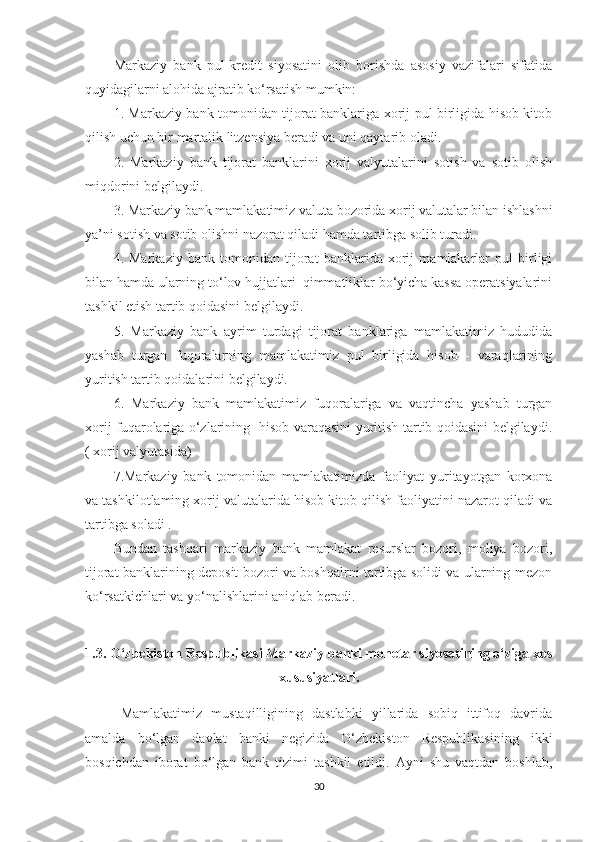 Markaziy   bank   pul-kredit   siyosatini   olib   borishda   asosiy   vazifalari   sifatida
quyidagilarni alohida ajratib ko‘rsatish mumkin:
1. Markaziy bank tomonidan tijorat banklariga xorij pul birligida hisob kitob
qilish uchun bir martalik litzensiya beradi va uni qaytarib oladi.
2.   Markaziy   bank   tijorat   banklarini   xorij   valyutalarini   sotish   va   sotib   olish
miqdorini belgilaydi.
3. Markaziy bank mamlakatimiz valuta bozorida xorij valutalar bilan ishlashni
ya’ni sotish va sotib olishni nazorat qiladi hamda tartibga solib turadi.
4.   Markaziy   bank   tomonidan   tijorat   banklarida   xorij   mamlakarlar   pul   birligi
bilan hamda ularning to‘lov hujjatlari  qimmatliklar bo‘yicha kassa operatsiyalarini
tashkil etish tartib qoidasini belgilaydi.
5.   Markaziy   bank   ayrim   turdagi   tijorat   banklariga   mamlakatimiz   hududida
yashab   turgan   fuqoralarning   mamlakatimiz   pul   birligida   hisob   -   varaqlarining
yuritish tartib qoidalarini belgilaydi.
6.   Markaziy   bank   mamlakatimiz   fuqoralariga   va   vaqtincha   yashab   turgan
xorij fuqarolariga o‘zlarining   hisob varaqasini yuritish tartib qoidasini belgilaydi.
( xorij valyutasida)
7.Markaziy   bank   tomonidan   mamlakatimizda   faoliyat   yuritayotgan   korxona
va tashkilotlaming xorij valutalarida hisob kitob qilish faoliyatini nazarot qiladi va
tartibga soladi . 
Bundan   tashqari   markaziy   bank   mamlakat   resurslar   bozori,   moliya   bozori,
tijorat banklarining deposit bozori va boshqalrni tartibga solidi va ularning mezon
ko‘rsatkichlari va yo‘nalishlarini aniqlab beradi. 
1.3. O‘zbekiston Respublikasi Markaziy banki monetar siyosatining o‘ziga xos
xususiyatlari.
Mamlakatimiz   mustaqilligining   dastlabki   yillarida   sobiq   ittifoq   davrida
amalda   bo‘lgan   davlat   banki   negizida   O‘zbekiston   Respublikasining   ikki
bosqichdan   iborat   bo‘lgan   bank   tizimi   tashkil   etildi.   Ayni   shu   vaqtdan   boshlab,
30 