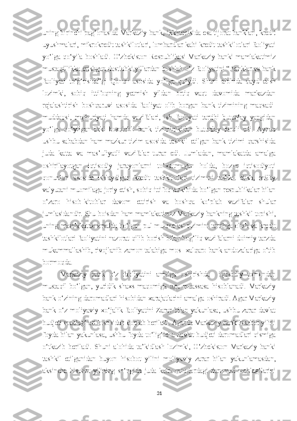 uning birinchi pag‘onasida Markaziy bank, ikkinchisida esa tijorat banklari, kredit
uyushmalari, mikrokredit tashkilotlari, lombardlar kabi kredit tashkilotlari faoliyati
yo‘lga   qo‘yila   boshladi.   O‘zbekiston   Respublikasi   Markaziy   banki   mamlakatimiz
mustaqillikka erishgan dastlabki yillardan boshlab o‘z faoliyatini “Banklar va bank
faoliyati   to‘g‘risida”gi   Qonun   asosida   yo‘lga   qo‘ydi.   Shuni   alohida   qayd   etish
lozimki,   sobiq   ittifoqning   yetmish   yildan   ortiq   vaqt   davomida   markazdan
rejalashtirish   boshqaruvi   asosida   faoliyat   olib   borgan   bank   tizimining   maqsadi-
muddaosi,   majburiyati   hamda   vazifalari,   ish   faoliyati   tartibi   butunlay   yangidan
yo‘lga   qo‘yilgan   ikki   bosqichli   bank   tiziminikidan   butunlay   farqli   edi.   Aynan
ushbu   sababdan   ham   mazkur   tizim   asosida   tashkil   etilgan   bank   tizimi   qarshisida
juda   katta   va   mas’uliyatli   vazifalar   turar   edi.   Jumladan,   mamlakatda   amalga
oshirilayotgan   iqtisodiy   jarayonlarni   to‘xtatmagan   holda,   bozor   iqtisodiyoti
qonunlari   asosida   ishlaydigan   kredit   tashkilotlari   tizimini   tashkil   etish,   milliy
valyutani muomilaga joriy etish, sobiq ittifoq tarkibida bo‘lgan respublikalar bilan
o‘zaro   hisob-kitoblar   davom   ettirish   va   boshqa   ko‘plab   vazifalar   shular
jumlasidandir. Shu boisdan ham mamlakatimiz Markaziy bankning tashkil topishi,
uning mamlakatda amalda bo‘lgan pul muomalasi tizimini tartibga olish va kredit
tashkilotlari faoliyatini nazorat qilib borish bilan bog‘liq vazifalarni doimiy tarzda
mukammallashib, rivojlanib zamon talabiga mos   xalqaro bank andozalariga o‘tib
bormoqda.
Markaziy   bank   o‘z   faoliyatini   amalga   oshirishda     iqtisodiy   tomondan
mustaqil   bo‘lgan,   yuridik   shaxs   maqomiga   ega   muassasa   hisoblanadi.   Markaziy
bank o‘zining daromadlari hisobidan xarajatlarini amalga oshiradi. Agar Markaziy
bank   o‘z   moliyaviy   xo‘jalik   faoliyatini   Zarar   bilan   yakunlasa,   ushbu   zarar   davlat
budjeti mablag‘lari hisobidan qoplab beriladi. Agarda Markaziy bank hisobot yilini
foyda bilan yakunlasa, ushbu foyda to‘lig‘icha davlat budjeti daromadlari qismiga
o‘tkazib   beriladi.   Shuni   alohida   ta’kidlash   lozimki,   O‘zbekiston   Markaziy   banki
tashkil   etilganidan   buyon   hisobot   yilini   moliyaviy   zarar   bilan   yakunlamasdan,
aksincha   hisobot   yilining   so‘ngida   juda   katta   miqdordagi   daromad   mablag‘larini
31 