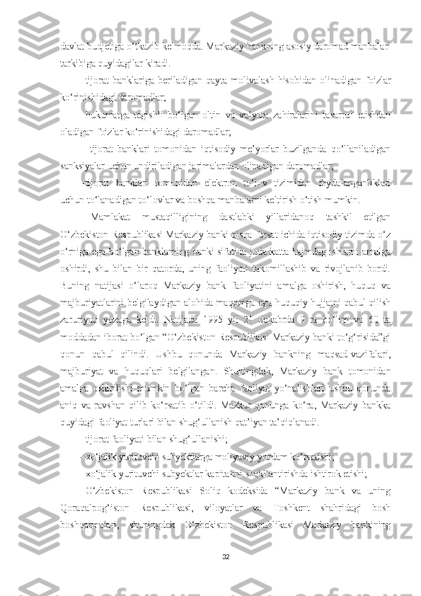 davlat budjetiga o‘tkazib kelmoqda. Markaziy bankning asosiy daromad manbalari
tarkibiga quyidagilar kiradi.
– tijorat  banklariga  beriladigan  qayta  molivalash   hisobidan  olinadigan  foizlar
ko‘rinishidagi daromadlar; 
– hukumatga   tegishli   bo‘lgan   oltin   va   valyuta   zahiralarini   tasarruf   etishdan
oladigan foizlar ko‘rinishidagi daromadlar;
–   tijorat   banklari   tomonidan   iqtisodiy   me’yorlar   buzilganda   qo‘llaniladigan
sanksiyalar uchun undiriladigan jarimalardan olinadigan daromadlar; 
– tijorat   banklari   tomonidan   elektron   to‘lov   tizimidan   foydalanganliklari
uchun to‘lanadigan to‘lovlar va boshqa manbalarni keltirish o‘tish mumkin.
Mamlakat   mustaqilligining   dastlabki   yillaridanoq   tashkil   etilgan
O‘zbekiston Respublikasi Markaziy banki qisqa fursat ichida iqtisodiy tizimda o‘z
o‘rniga ega bo‘lgan banklaming banki sifatida juda katta hajmdag ishlarni amalga
oshirdi,   shu   bilan   bir   qatorda,   uning   faoliyati   takomillashib   va   rivojlanib   bordi.
Buning   natijasi   o‘laroq   Markaziy   bank   faoliyatini   amalga   oshirish,   huquq   va
majburiyatlarini belgilaydigan alohida maqomga ega huquqiy hujjatni qabul qilish
zaruriyati   yuzaga   keldi.   Natijada   1995   yil   21   dekabrda   9   ta   bo‘lim   va   60   ta
moddadan iborat bo‘lgan “O‘zbekiston Respublikasi Markaziy banki to‘g‘risida”gi
qonun   qabul   qilindi.   Ushbu   qonunda   Markaziy   bankning   maqsad-vazifalari,
majburiyat   va   huquqlari   belgilangan.   Shuningdek,   Markaziy   bank   tomonidan
amalga   oshirilishi   mumkin   bo‘lgan   barcha   faoliyat   yo‘nalishlari   ushbu   qonunda
aniq   va   ravshan   qilib   ko‘rsatib   o‘tildi.   Mazkur   qonunga   ko‘ra,   Markaziy   bankka
quyidagi faoliyat turlari bilan shug‘ullanish qat’iyan ta’qiqlanadi.
– tijorat faoliyati bilan shug‘ullanishi;
– xo‘jalik yurituvchi subyektlarga moliyaviy yordam ko‘rsatishi;
– xo‘jalik yurituvchi subyektlar kapitalini shakllantirishda ishtirok etishi;
O‘zbekiston   Respublikasi   Soliq   kodeksida   “Markaziy   bank   va   uning
Qoraqalpog‘iston   Respublikasi,   viloyatlar   va   Toshkent   shahridagi   bosh
boshqarmalari,   shuningdek   O‘zbekiston   Respublikasi   Markaziy   bankining
32 