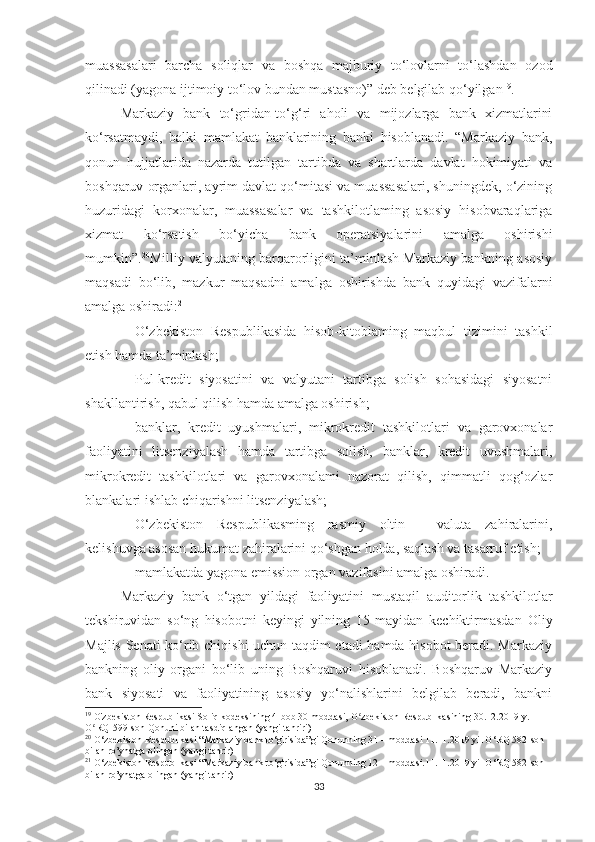 muassasalari   barcha   soliqlar   va   boshqa   majburiy   to‘lovlarni   to‘lashdan   ozod
qilinadi (yagona ijtimoiy to‘lov bundan mustasno)” deb belgilab qo‘yilgan 19
.
Markaziy   bank   to‘gridan-to‘g‘ri   aholi   va   mijozlarga   bank   xizmatlarini
ko‘rsatmaydi,   balki   mamlakat   banklarining   banki   hisoblanadi.   “Markaziy   bank,
qonun   hujjatlarida   nazarda   tutilgan   tartibda   va   shartlarda   davlat   hokimiyati   va
boshqaruv organlari, ayrim davlat qo‘mitasi va muassasalari, shuningdek, o‘zining
huzuridagi   korxonalar,   muassasalar   va   tashkilotlaming   asosiy   hisobvaraqlariga
xizmat   ko‘rsatish   bo‘yicha   bank   operatsiyalarini   amalga   oshirishi
mumkin”. 20
Milliy valyutaning barqarorligini ta’minlash Markaziy bankning asosiy
maqsadi   bo‘lib,   mazkur   maqsadni   amalga   oshirishda   bank   quyidagi   vazifalarni
amalga oshiradi: 21
- O‘zbekiston   Respublikasida   hisob-kitoblaming   maqbul   tizimini   tashkil
etish hamda ta’minlash;
- Pul-kredit   siyosatini   va   valyutani   tartibga   solish   sohasidagi   siyosatni
shakllantirish, qabul qilish hamda amalga oshirish;
- banklar,   kredit   uyushmalari,   mikrokredit   tashkilotlari   va   garovxonalar
faoliyatini   litsenziyalash   hamda   tartibga   solish,   banklar,   kredit   uvushmalari,
mikrokredit   tashkilotlari   va   garovxonalami   nazorat   qilish,   qimmatli   qog‘ozlar
blankalari ishlab chiqarishni litsenziyalash;
- O‘zbekiston   Respublikasming   rasmiy   oltin   -   valuta   zahiralarini,
kelishuvga asosan hukumat zahiralarini qo‘shgan holda, saqlash va tasarruf etish;
- mamlakatda yagona emission organ vazifasini amalga oshiradi.
Markaziy   bank   o‘tgan   yildagi   faoliyatini   mustaqil   auditorlik   tashkilotlar
tekshiruvidan   so‘ng   hisobotni   keyingi   yilning   15-mayidan   kechiktirmasdan   Oliy
Majlis Senati ko‘rib chiqishi uchun taqdim etadi hamda hisobot beradi. Markaziy
bankning   oliy   organi   bo‘lib   uning   Boshqaruvi   hisoblanadi.   Boshqaruv   Markaziy
bank   siyosati   va   faoliyatining   asosiy   yo‘nalishlarini   belgilab   beradi,   bankni
19
  O'zbekiston Respublikasi Soliq kodeksining 4-bob 30-moddasi,  O zbekiston Respublikasining 30.12.2019-y. ʻ
O RQ-599-son Qonuni bilan tasdiqlangan (yangi tahriri)	
ʻ
20
 O‘zbekiston Respublikasi “ Markaziy bank to‘g'risida”gi Qonunning 31 – moddasi 11.11.2019 yil O‘RQ 582-son 
bilan ro’yhatga olingan (yangi tahrir)
21
 O‘zbekiston Respublikasi “ Markaziy bank to‘g'risida”gi Qonunning 12 – moddasi.11.11.2019 yil O‘RQ 582-son 
bilan ro’yhatga olingan (yangi tahrir)
33 