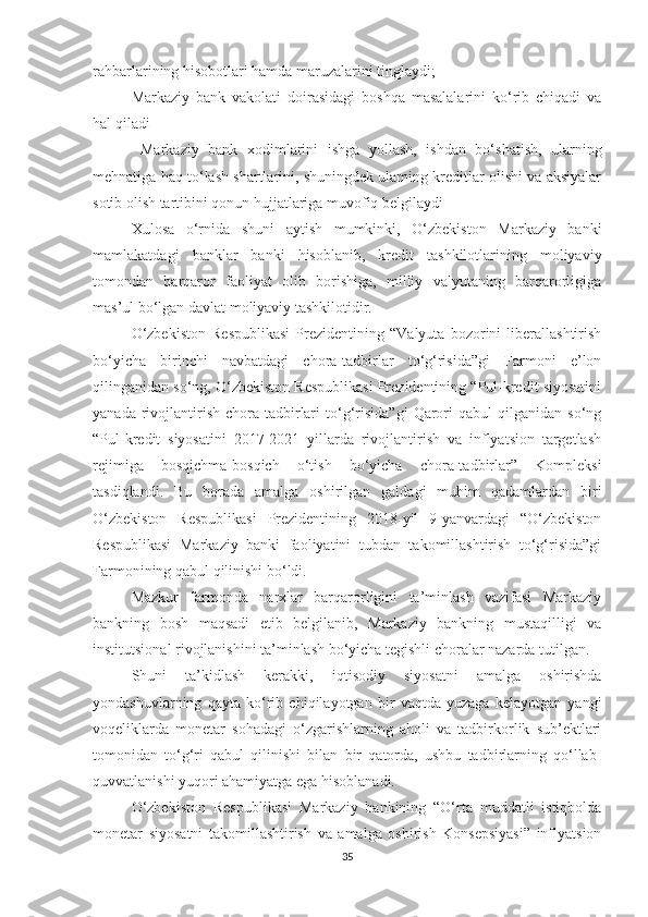 rahbarlarining hisobotlari hamda maruzalarini tinglaydi;
- Markaziy   bank   vakolati   doirasidagi   boshqa   masalalarini   ko‘rib   chiqadi   va
hal qiladi
-   Markaziy   bank   xodimlarini   ishga   yollash,   ishdan   bo‘shatish,   ularning
mehnatiga haq to‘lash shartlarini, shuningdek ulaming kreditlar olishi va aksiyalar
sotib olish tartibini qonun hujjatlariga muvofiq belgilaydi
Xulosa   o‘rnida   shuni   aytish   mumkinki,   O‘zbekiston   Markaziy   banki
mamlakatdagi   banklar   banki   hisoblanib,   kredit   tashkilotlarining   moliyaviy
tomondan   barqaror   faoliyat   olib   borishiga,   milliy   valyutaning   barqarorligiga
mas’ul bo‘lgan davlat moliyaviy tashkilotidir.
O‘zbekiston   Respublikasi   Prezidentining   “Valyuta   bozorini   liberallashtirish
bo‘yicha   birinchi   navbatdagi   chora-tadbirlar   to‘g‘risida”gi   Farmoni   e’lon
qilinganidan so‘ng, O‘zbekiston Respublikasi Prezidentining “Pul-kredit siyosatini
yanada   rivojlantirish   chora-tadbirlari   to‘g‘risida”gi   Qarori   qabul   qilganidan   so‘ng
“Pul-kredit   siyosatini   2017-2021   yillarda   rivojlantirish   va   inflyatsion   targetlash
rejimiga   bosqichma-bosqich   o‘tish   bo‘yicha   chora-tadbirlar”   Kompleksi
tasdiqlandi.   Bu   borada   amalga   oshirilgan   galdagi   muhim   qadamlardan   biri
O‘zbekiston   Respublikasi   Prezidentining   2018-yil   9-yanvardagi   “O‘zbekiston
Respublikasi   Markaziy   banki   faoliyatini   tubdan   takomillashtirish   to‘g‘risida”gi
Farmonining qabul qilinishi bo‘ldi.
Mazkur   farmonda   narxlar   barqarorligini   ta’minlash   vazifasi   Markaziy
bankning   bosh   maqsadi   etib   belgilanib,   Markaziy   bankning   mustaqilligi   va
institutsional rivojlanishini ta’minlash bo‘yicha tegishli choralar nazarda tutilgan.
Shuni   ta’kidlash   kerakki,   iqtisodiy   siyosatni   amalga   oshirishda
yondashuvlarning   qayta   ko‘rib   chiqilayotgan   bir   vaqtda   yuzaga   kelayotgan   yangi
voqeliklarda   monetar   sohadagi   o‘zgarishlarning   aholi   va   tadbirkorlik   sub’ektlari
tomonidan   to‘g‘ri   qabul   qilinishi   bilan   bir   qatorda,   ushbu   tadbirlarning   qo‘llab-
quvvatlanishi  yuqori ahamiyatga ega hisoblanadi.
O‘zbekiston   Respublikasi   Markaziy   bankining   “O‘rta   muddatli   istiqbolda
monetar   siyosatni   takomillashtirish   va   amalga   oshirish   Konsepsiyasi”   inflyatsion
35 