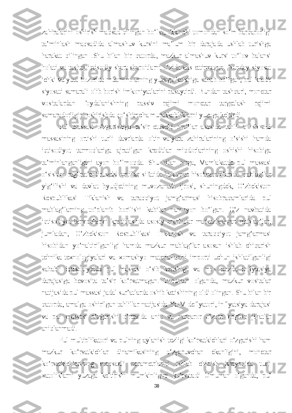 zahiralarini oshirish maqsad qilingan bo‘lsa, ikkinchi tomondan so‘m barqarorligi
ta’minlash   maqsadida   almashuv   kursini   ma’lum   bir   darajada   ushlab   turishga
harakat   qilingan   .Shu   bilan   bir   qatorda,   mazkur   almashuv   kursi   to‘lov   balansi
holati   va  tashqi  iqtisodiy   shart-sharoitlarni   o‘zida  aks  ettirmagan.  Bunday   siyosat
ichki valyuta bozorida muammolarning yuzaga kelshiga sabab bo‘lgan, pul-kredit
siyosati  samarali  olib borish imkoniyatlarini  pasaytirdi. Bundan tashqari, monetar
vositalardan   foydalanishning   passiv   rejimi   monetar   targetlash   rejimi
samaradorligini oshirishda qo‘shimcha murakkabliklarni yuzaga keltirdi.
Pul   massasi   o‘zgarishiga   ta’sir   etuvchi   omillar   asosida   tahlil   qilish   pul
massasining   ortishi   turli   davrlarda   oltin-valyuta   zahiralarining   o‘sishi   hamda
iqtisodiyot   tarmoqlariga   ajratilgan   kreditlar   miqdorlarining   oshishi   hisobiga
ta’minlanganligini   ayon   bo‘lmoqda.   Shu   bilan   birga,   Mamlakatda   pul   massasi
o‘sishini   rag‘batlantiruvchi   omillar   sifatida   hukumat   hisobraqamlarida   mablag‘lar
yig‘ilishi   va   davlat   byudjetining   muvozanatli   ijrosi,   shuningdek,   O‘zbekiston
Respublikasi   Tiklanish   va   taraqqiyot   jamg‘armasi   hisobraqamlarida   pul
mablag‘larning   to‘planib   borilishi   kabilar   namoyon   bo‘lgan.   O‘z   navbatida
iqtisodiyot   tarmoqlarini   kreditlashda   asosiy   manbalar   markazlashgan   mablag‘lar,
jumladan,   O‘zbekiston   Respublikasi   Tiklanish   va   taraqqiyot   jamg‘armasi
hisobidan   yo‘naltirilganligi   hamda   mazkur   mablag‘lar   asosan   ishlab   chiqarish
tehnika-texnologiyalari   va   xomashyo   materiallarini   importi   uchun   ishlatilganligi
sababli   iqtisodiyotda   pul   massasi   o‘sib   ketishiga   va   mos   tarzda   inflyatsiya
darajasiga   bevosita   ta’sir   ko‘rsatmagan.   Umuman   olganda,   mazkur   vositalar
natijasida pul massasi jadal sur’atlarda oshib ketishining oldi olingan. Shu bilan bir
qatorda, amalga oshirilgan tahlillar natijasida YaIM deflyatori, inflyatsiya darajasi
va   pul   massasi   o‘zgarishi   o‘rtasida   aniq   va   barqaror   o‘zaro   bog‘liq   jihatlar
aniqlanmadi.
Pul multiplikatori va pulning aylanish tezligi ko‘rsatkichlari o‘zgarishi ham
mazkur   ko‘rsatkichlar   dinamikasining   o‘zgaruvchan   ekanligini,   monetar
ko‘rsatkichlarining   maqsadli   parametrlarini   ishlab   chiqish   jarayonida   turli
xatoliklarni   yuzaga   keltirishi   mumkinligini   ko‘rsatadi   Umuman   olganda,   pul
38 