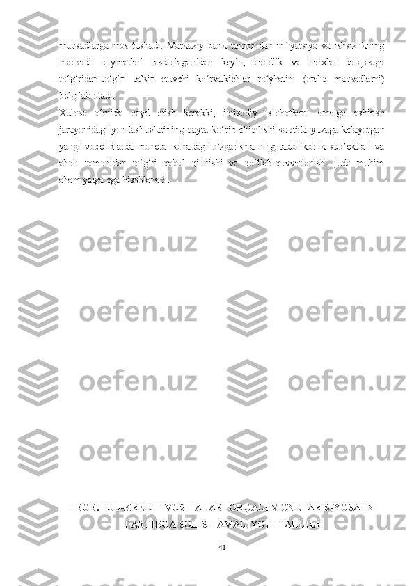 maqsadlarga   mos   tushadi.   Markaziy   bank   tomonidan   inflyatsiya   va   ishsizlikning
maqsadli   qiymatlari   tasdiqlaganidan   keyin,   bandlik   va   narxlar   darajasiga
to‘g‘ridan-to‘g‘ri   ta’sir   etuvchi   ko rsatkichlar   ro yhatini  ʻ ʻ (oraliq   maqsadlarni)
belgilab oladi.
Xulosa   o‘rnida   qayd   etish   kerakki,   iqtisodiy   islohotlarni   amalga   oshirish
jarayonidagi  yondashuvlarining  qayta  ko‘rib chiqilishi   vaqtida  yuzaga  kelayotgan
yangi   voqeliklarda   monetar   sohadagi   o‘zgarishlarning   tadbirkorlik   sub’ektlari   va
aholi   tomonidan   to‘g‘ri   qabul   qilinishi   va   qo‘llab-quvvatlanishi   juda   muhim
ahamiyatga ega hisoblanadi.
II BOB. PUL-KREDIT VOSITALARI ORQALI MONETAR SIYOSATNI
TARTIBGA SOLISH AMALIYOTI TAHLILI
41 