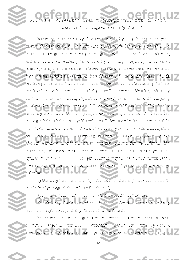 2.1. Asosiy foiz stavkalarini (qayta moliyalash) o‘rnatish orqali pul-kredit
munosabatlarini tartibga solish amaliyoti tahlili
Markaziy   bankning   asosiy   foiz   stavkasi   (2019-yilning   31-dekabriga   qadar
qaytamoliyalash   stavkasi   deb   yuritilgan)   bu   Markaziy   bankning   Respublikadagi
boshqa   banklarga   taqdim   qiladigan   puliga   qo‘yilgan   to‘lov   foizidir.   Masalan,
sodda   tilda   aytilsa,   Markaziy   bank   iqtisodiy   tizimdagi   mavjud   tijorat   banklarga
kredit ajratadi, tijorat banklari esa o‘z navbatida ushbu olingan kredit mablag‘larini
jismoniy   va   yuridik   shaxslarga   kredit   yoki   qarz   qilib   qayta   taqsimlaydi.   Bunda
Markaziy bankdan ma lum bir foizga olingan kreditni ustiga o‘z foizini, ya’ni bankʼ
marjasini   qo‘shib   tijorat   banki   aholiga   kredit   tarqatadi.   Masalan,   Markaziy
bankdan ma’lum bir muddatga tijorat banki bir million so‘m olsa, endilikda yangi
stavkaga   binoan   ushbu   summaga   14   foiz   ustama   qo‘shib   ya ni   1   140   000   so‘m	
ʼ
qilib   qaytarish   kerak.   Mazkur   ajratilgan   summadan   tijorat   banki   o‘z   daromadini
qo‘shgan holda aholiga qarz yoki kredit beradi. Markaziy bankdan tijorat banki 14
foizlik stavkada kredit olgan bo‘lsa, aholiga uni 20 yoki 22 foizlik darajada ajratadi
va   o‘rtadagi   farq   bu   tijorat   bankining   daromadi   hisoblanadi.   Qayta   moliyalash
siyosati   Markaziy   bankning   an anaviy   monetar   instrumentlarning   turlaridan   biri	
ʼ
hisoblanib,   Markaziy   bank   tomonidan   mamlakatdagi   tijorat   banklariga   kredit
ajratish bilan bog‘liq                       bo‘lgan tadbirlar majmui hisoblanadi  hamda ushbu
siyosat   quyidagi   uch   turdagi   kreditlash   usullaridan   foydalanilgan   holda   amalga
oshiriladi :
1) Markaziy bank tomonidan tijorat banklarini ularning balansidagi qimmatli
qog‘ozlarni garovga olish orqali kreditlash usuli;
2) tijorat banklarini to‘g‘ridan – to‘g‘ri (bevosita) kreditlash usuli.
3)   Markaziy   bank   tomonidan   tijorat   banklarini   ularning   balansidagi
trattalarini qayta hisobga olish yo‘li bilan kreditlash usuli;
Yuqoridagi   usulda   berilgan   kreditlar   muddatli   kreditlar   shaklida   yoki
overdraft   shaklida   beriladi.   O‘zbekiston   Respublikasi   iqtisodiy-xo‘jalik
amaliyotida   milliy   valyutada   emissiya   qilingan   ya’ni   mumilaga   chiqarilgan
42 