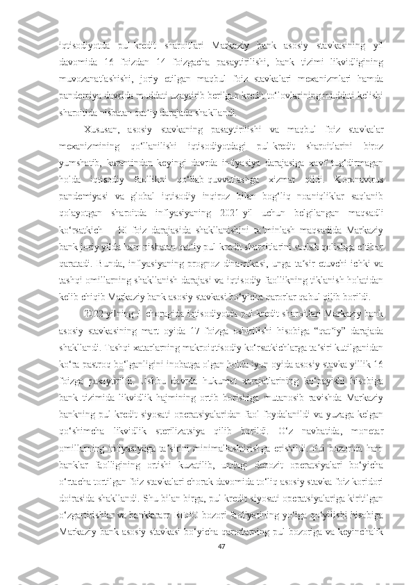 iqtisodiyotda   pul-kredit   sharoitlari   Markaziy   bank   asosiy   stavkasining   yil
davomida   16   foizdan   14   foizgacha   pasaytirilishi,   bank   tizimi   likvidligining
muvozanatlashishi,   joriy   etilgan   maqbul   foiz   stavkalari   mexanizmlari   hamda
pandemiya davrida muddati uzaytirib berilgan kredit to‘lovlarining muddati kelishi
sharoitida nisbatan qat iy darajada shakllandi.ʼ
Xususan,   asosiy   stavkaning   pasaytirilishi   va   maqbul   foiz   stavkalar
mexanizmining   qo‘llanilishi   iqtisodiyotdagi   pul-kredit   sharoitlarini   biroz
yumshatib,   karantindan   keyingi   davrda   inflyasiya   darajasiga   xavf   tug‘dirmagan
holda   iqtisodiy   faollikni   qo‘llab-quvvatlashga   xizmat   qildi.   Koronavirus
pandemiyasi   va   global   iqtisodiy   inqiroz   bilan   bog‘liq   noaniqliklar   saqlanib
qolayotgan   sharoitda   inflyasiyaning   2021-yil   uchun   belgilangan   maqsadli
ko‘rsatkich   –   10   foiz   darajasida   shakllanishini   ta minlash   maqsadida   Markaziy	
ʼ
bank joriy yilda ham nisbatan qat iy pul-kredit sharoitlarini saqlab qolishga e tibor	
ʼ ʼ
qaratadi.   Bunda,   inflyasiyaning   prognoz   dinamikasi,   unga   ta sir   etuvchi   ichki   va	
ʼ
tashqi  omillarning shakllanish darajasi  va iqtisodiy faollikning tiklanish holatidan
kelib chiqib Markaziy bank asosiy stavkasi bo‘yicha qarorlar qabul qilib borildi.
2022 yilning II choragida iqtisodiyotda pul-kredit sharoitlari Markaziy bank
asosiy   stavkasining   mart   oyida   17   foizga   oshirilishi   hisobiga   “qat iy”   darajada	
ʼ
shakllandi. Tashqi xatarlarning makroiqtisodiy ko‘rsatkichlarga ta siri kutilganidan	
ʼ
ko‘ra pastroq bo‘lganligini inobatga olgan holda iyun oyida asosiy stavka yillik 16
foizga   pasaytirildi.   Ushbu   davrda   hukumat   xarajatlarining   ko‘payishi   hisobiga
bank   tizimida   likvidlik   hajmining   ortib   borishiga   mutanosib   ravishda   Markaziy
bankning   pul-kredit   siyosati   operatsiyalaridan   faol   foydalanildi   va   yuzaga   kelgan
qo‘shimcha   likvidlik   sterilizatsiya   qilib   borildi.   O‘z   navbatida,   monetar
omillarning   inflyasiyaga   ta sirini   minimallashtirishga   erishildi.   Pul   bozorida   ham	
ʼ
banklar   faolligining   ortishi   kuzatilib,   undagi   depozit   operatsiyalari   bo‘yicha
o‘rtacha tortilgan foiz stavkalari chorak davomida to‘liq asosiy stavka foiz koridori
doirasida shakllandi. Shu bilan birga, pul-kredit siyosati operatsiyalariga kiritilgan
o‘zgartirishlar va banklararo REPO bozori faoliyatining yo‘lga qo‘yilishi hisobiga
Markaziy bank asosiy  stavkasi  bo‘yicha qarorlarning pul  bozoriga va keyinchalik
47 