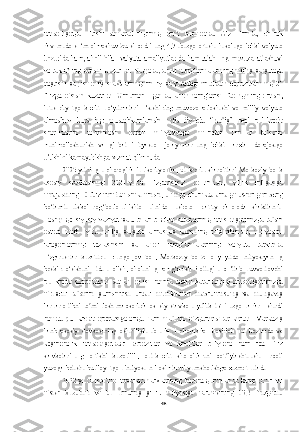 iqtisodiyotga   o‘tishi   samaradorligining   ortib   bormoqda.   O‘z   o‘rnida,   chorak
davomida so‘m almashuv kursi qadrining 4,7 foizga ortishi hisobiga ichki valyuta
bozorida ham, aholi bilan valyuta amaliyotlarida ham talabning muvozanatlashuvi
va   taklifning   ortishi   kuzatildi.   Natijada,   aholi   jamg‘armalarining   milliy   valyutaga
qaytishi   va   jismoniy   shaxslarning   milliy   valyutadagi   muddatli   depozitlarining   21
foizga   o‘sishi   kuzatildi.   Umuman   olganda,   aholi   jamg‘arish   faolligining   ortishi,
iqtisodiyotga   kredit   qo‘yilmalari   o‘sishining   muvozanatlashishi   va   milliy   valyuta
almashuv   kursining   mustahkamlanishi   iqtisodiyotda   “qat iy”   real   pul-kreditʼ
sharoitlarini   ta minlashi   orqali   inflyasiyaga   monetar   omillar   ta sirini	
ʼ ʼ
minimallashtirish   va   global   inflyasion   jarayonlarning   ichki   narxlar   darajasiga
o‘tishini kamaytirishga xizmat qilmoqda.
2022 yilning I choragida iqtisodiyotda pul-kredit sharoitlari  Markaziy bank
asosiy   stavkasining   2021-yilda   o‘zgarishsiz   qoldirilishi,   yillik   inflyasiya
darajasining 10 foiz atrofida shakllanishi, oldingi chorakda amalga oshirilgan keng
ko‘lamli   fiskal   rag‘batlantirishlar   fonida   nisbatan   qat iy   darajada   shakllandi.	
ʼ
Tashqi  geosiyosiy vaziyat va u bilan bog‘liq xatarlarning iqtisodiyotimizga ta siri	
ʼ
ostida   mart   oyida   milliy   valyuta   almashuv   kursining   to‘g‘rilanishi,   inflyasion
jarayonlarning   tezlashishi   va   aholi   jamg‘armalarining   valyuta   tarkibida
o‘zgarishlar   kuzatildi.   Bunga   javoban,   Markaziy   bank   joriy   yilda   inflyasiyaning
keskin   o‘sishini   oldini   olish,   aholining   jamg‘arish   faolligini   qo‘llab-quvvatlovchi
pul-kredit   sharoitlarini   saqlab   qolish   hamda   tashqi   xatarlarning   iqtisodiyotimizga
o‘tuvchi   ta sirini   yumshatish   orqali   mamlakatda   makroiqtisodiy   va   moliyaviy	
ʼ
barqarorlikni   ta minlash   maqsadida   asosiy   stavkani   yillik   17  foizga   qadar   oshirdi	
ʼ
hamda   pul-kredit   operatsiyalariga   ham   ma lum   o‘zgartirishlar   kiritdi.   Markaziy	
ʼ
bank   asosiy   stavkasining   oshirilishi   fonida   II   chorakdan   boshlab   pul   bozorida   va
keyinchalik   iqtisodiyotdagi   depozitlar   va   kreditlar   bo‘yicha   ham   real   foiz
stavkalarining   ortishi   kuzatilib,   pul-kredit   sharoitlarini   qat iylashtirishi   orqali	
ʼ
yuzaga kelishi kutilayotgan inflyasion bosimlarni yumshatishga xizmat qiladi.
2022 yilda iste mol tovarlari narxlarining barcha guruhlarida keng qamrovli	
ʼ
o‘sish   kuzatildi   va   bu   umumiy   yillik   inflyasiya   darajasining   12,3   foizgacha
48 