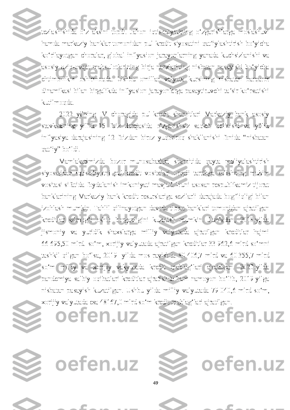 tezlashishida   o‘z   aksini   topdi.   Jahon   iqtisodiyotining   o‘zgarishlarga   moslashuvi
hamda  markaziy  banklar  tomonidan  pul-kredit  siyosatini   qat iylashtirish  bo‘yichaʼ
ko‘rilayotgan   choralar,   global   inflyasion   jarayonlarning   yanada   kuchsizlanishi   va
asosiy   oziq-ovqat   mahsulotlarining   birja   narxlarining   nisbatan   pasayishi   bo‘yicha
ehtimollikni   oshirmoqda.   Ushbu   omillar   valyuta   kursining   nisbatan   barqaror
dinamikasi bilan birgalikda inflyasion jarayonlarga pasaytiruvchi ta sir ko‘rsatishi	
ʼ
kutilmoqda.
2022   yilning   IV   choragida   pul-kredit   sharoitlari   Markaziy   bank   asosiy
stavkasining   yillik   15   foiz   darajasida   o‘zgarishsiz   saqlab   qolinishi   va   yillik
inflyasiya   darajasining   12   foizdan   biroz   yuqoriroq   shakllanishi   fonida   “nisbatan
qat iy” bo‘ldi.	
ʼ
Mamlakatimizda   bozor   munosabatlari   sharoitida   qayta   moliyalashtirish
siyosatidan   iqtisodiyotni   pul-kredit   vositalari   orqali   tartibga   solishning   muhim
vositasi sifatida foydalanish imkoniyati mavjud. Buni asosan respublikamiz tijorat
banklarining Markaziy  bank kredit  resurslariga  sezilarli  darajada bog liqligi  bilan	
ʼ
izohlash   mumkin.   Тahlil   qilinayotgan   davrda   tiorat   banklari   tomonidan   ajratilgan
kreditlar   salmog‘i   oshib   borganligini   kuzatish   mumkin.   Jumladan,   2018-yilda
jismoniy   va   yuridik   shaxslarga   milliy   valyutada   ajratilgan   kreditlar   hajmi
66   695,50 mlrd. so‘m, xorijiy valyutada ajratilgan kreditlar 33   962,6 mlrd so‘mni
tashkil   qilgan   bo‘lsa,   2019-   yilda   mos   ravishda   80   406,7   mlrd   va   60   355,7   mlrd
so‘m   milliy   va   xorijiy   vakyutada   kredit   mablag‘lari   ajratilgan.   2020-yilda
pandemiya   salbiy   oqibatlari   kreditlar   ajratishda   ham   namoyon   bo‘lib,   2019-yilga
nisbatan   pasayish   kuzatilgan.   Ushbu   yilda   milliy   valyutada   79   040,6   mlrd   so‘m,
xorijiy valyutada esa 48167,0 mlrd so‘m kredit mablag‘lari ajratilgan. 
49 