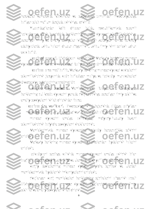 harakatlar   samarasida   korxonalar   va   tashkilotlar   tomonidan   investitsiyalarga
bo‘lgan talab ma’lum darajada oshishiga. erishildi.
Yuqoridagilardan   kelib   chiqqan   holda,   respublikamizda   raqamli
iqtisodiyotga   o‘tish   bosqichida   banklarning   monetar   siyosatni   takomillashtirishga
qaratilgan   ilmiy   va   amaliy   tavsiyalar   ishlab   chiqish   zaruriyati   hamda   iqtisodiy
adabiyotlarda   ushbu   holatni   chuqur   o‘rganilishi,   ushbu   ilmiy   ishni   tanlash   uchun
asos bo‘ldi.
Tadqiqod  obyekti.   O zbekiston   Respublikasi   Markaziy  bankining monetarʻ
siyosatni takomillashtirish sohasidagi faoliyati tadqiqodning obekti hisoblanadi.
Tadqiqod predmeti  bo‘lib, Markaziy bankning monetar siyosati vositalarini
takomillashtirish   jarayonida   sodir   bo‘ladigan   moliya   va   iqtisodiy   munosabatlari
dissertatsiya tadqiqotining predmetidir.
Tadqiqodning   maqsadi.   Mamlakatimizda   faoliyat   olib   borayotgan
banklarning pul-kredit siyosatini  yanada rivojlantirishga qaratilgan ilmiy taklif  va
amaliy tavsiyalarni ishlab chiqishdan iborat.
- Tadqiqodning   vazifalari.   Dissertatsiya   ishini   bajarishda   oldinga   qo‘yilgan
maqsadga erishish uchun quyidagi vazifalar belgilab olingan:
- monetar   siyosatini   amalga   oshirishdagi   me’yoriy-huquqiy   bazani
takomillashtirish bo‘yicha tavsiyalarni shakllantirish;
- Mamlakatimizda   monetar   siyosatning   iqtisodiy   barqarorlikka   ta’sirini
aniqlash;
- Markaziy   bankning   monetar   siyosat   instrumetlaridan   foydalanish   holatini
aniqlash;
- Iqtisodiyotni   tartibga   solishda   monetar   siyosatni   amalga   oshirish   bilan
bog‘liq bo‘lgan asosiy muammolar va ularni hal etish yo llarini aniqlash;	
ʻ
- xorijiy   davlatlarning   monetar   siyosat   bo yicha   tajribasi   va   ulardan	
ʻ
mamlakatimizda foydalanish imkoniyatlarini aniqlash;
- rivojlangan   xorij   mamlakatlari   banklarining   tajribalarini   o rganish   orqali	
ʻ
O zbekiston   Respublikasi   monetar   siyosatini   rivojlantirishga   qaratilgan   ilmiy	
ʻ
takliflar va amaliy tavsiyalar ishlab chiqish.
6 