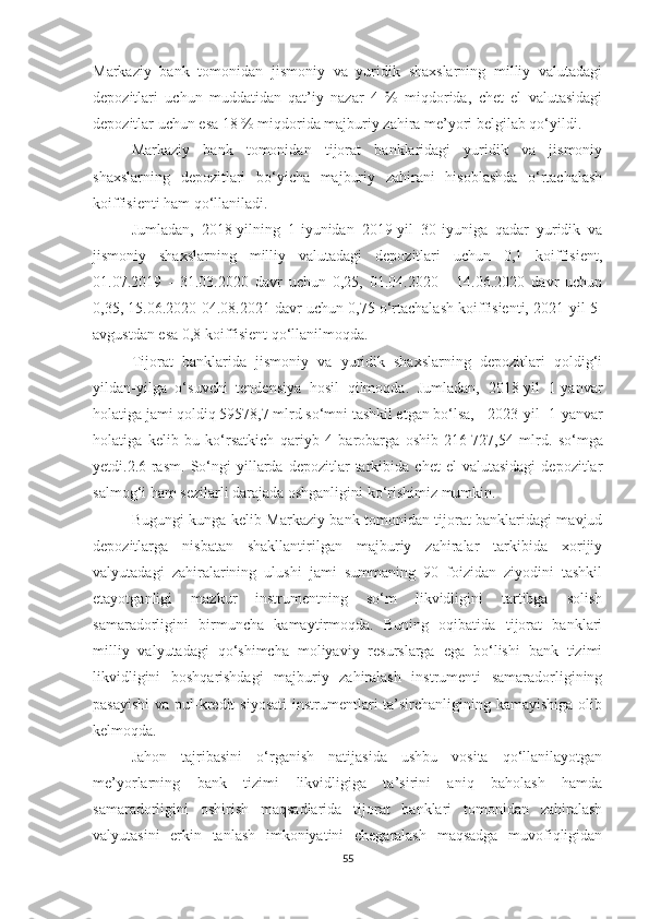 Markaziy   bank   tomonidan   jismoniy   va   yuridik   shaxslarning   milliy   valutadagi
depozitlari   uchun   muddatidan   qat’iy   nazar   4   %   miqdorida,   chet   el   valutasidagi
depozitlar uchun esa 18 % miqdorida majburiy zahira me’yori belgilab qo‘yildi.
Markaziy   bank   tomonidan   tijorat   banklaridagi   yuridik   va   jismoniy
shaxslarning   depozitlari   bo‘yicha   majburiy   zahirani   hisoblashda   o‘rtachalash
koiffisienti ham qo‘llaniladi.
Jumladan,   2018-yilning   1-iyunidan   2019-yil   30-iyuniga   qadar   yuridik   va
jismoniy   shaxslarning   milliy   valutadagi   depozitlari   uchun   0,1   koiffisient,
01.07.2019   -   31.03.2020   davr   uchun   0,25,   01.04.2020   -   14.06.2020   davr   uchun
0,35, 15.06.2020-04.08.2021 davr uchun 0,75 o‘rtachalash koiffisienti, 2021-yil 5-
avgustdan esa 0,8 koiffisient qo‘llanilmoqda.
Tijorat   banklarida   jismoniy   va   yuridik   shaxslarning   depozitlari   qoldig‘i
yildan-yilga   o‘suvchi   tendensiya   hosil   qilmoqda.   Jumladan,   2018-yil   1-yanvar
holatiga jami qoldiq 59578,7 mlrd so‘mni tashkil etgan bo‘lsa,   2023-yil   1-yanvar
holatiga   kelib   bu   ko‘rsatkich   qariyb   4   barobarga   oshib   216   727,54   mlrd.   so‘mga
yetdi.2.6-rasm.   So‘ngi   yillarda   depozitlar   tarkibida   chet   el   valutasidagi   depozitlar
salmog‘i ham sezilarli darajada oshganligini ko‘rishimiz mumkin.
Bugungi kunga kelib Markaziy bank tomonidan tijorat banklaridagi mavjud
depozitlarga   nisbatan   shakllantirilgan   majburiy   zahiralar   tarkibida   xorijiy
valyutadagi   zahiralarining   ulushi   jami   summaning   90   foizidan   ziyodini   tashkil
etayotganligi   mazkur   instrumentning   so‘m   likvidligini   tartibga   solish
samaradorligini   birmuncha   kamaytirmoqda.   Buning   oqibatida   tijorat   banklari
milliy   valyutadagi   qo‘shimcha   moliyaviy   resurslarga   ega   bo‘lishi   bank   tizimi
likvidligini   boshqarishdagi   majburiy   zahiralash   instrumenti   samaradorligining
pasayishi  va pul-kredit  siyosati  instrumentlari  ta’sirchanligining kamayishiga  olib
kelmoqda.
Jahon   tajribasini   o‘rganish   natijasida   ushbu   vosita   qo‘llanilayotgan
me’yorlarning   bank   tizimi   likvidligiga   ta’sirini   aniq   baholash   hamda
samaradorligini   oshirish   maqsadlarida   tijorat   banklari   tomonidan   zahiralash
valyutasini   erkin   tanlash   imkoniyatini   chegaralash   maqsadga   muvofiqligidan
55 