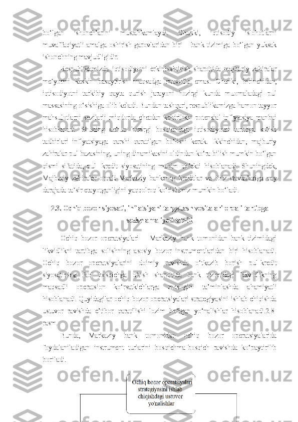 bo‘lgan   ishonchlarini   mustahkamlaydi.   Chunki,   iqtisodiy   islohotlarni
muvaffaqiyatli   amalga   oshirish   garovlaridan   biri   –   bank   tizimiga   bo‘lgan   yuksak
ishonchning mavjudligidir. 
Respublikamizda   iqtisodiyotni   erkinlashtirish   sharoitida   majburiy   zahiralar
me yorini   keskin   pasaytirish   maqsadga   muvofiq   emas.   Chunki,   birinchidan,ʼ
iqtisodiyotni   tarkibiy   qayta   qurish   jarayoni   hozirgi   kunda   muomaladagi   pul
massasining o‘sishiga olib keladi. Bundan tashqari, respublikamizga hamon tayyor
mahsulotlarni   sezilarli   miqdorda   chetdan   keltirilishi   potensial   inflyatsiya   manbai
hisoblanadi.   Shuning   uchun   hozirgi   bosqichdagi   iqtisodiyotni   tartibga   solish
tadbirlari   inflyatsiyaga   qarshi   qaratilgan   bo‘lishi   kerak.   Ikkinchidan,   majburiy
zahiralar pul bazasining, uning dinamikasini oldindan ko‘ra bilish mumkin bo‘lgan
qismi   sifatida,   pul-   kredit   siyosatining   muhim   ob ekti   hisoblanadi.   Shuningdek,	
ʼ
Majburiy   zahiralar   orqali   Markaziy   bankning   kreditlar   va   foiz   stavkalariga   qay
darajada ta sir etayotganligini yaqqolroq ko‘rishimiz mumkin bo‘ladi.	
ʼ
2.3. Ochiq bozor siyosati, inflatsiyani targetlash vositalari orqali tartibga
solish amaliyoti tahlili
Ochiq   bozor   operatsiyalari   –   Markaziy   bank   tomonidan   bank   tizimidagi
likvidlikni   tartibga   solishning   asosiy   bozor   instrumentlaridan   biri   hisoblanadi.
Ochiq   bozor   operatsiyalarini   doimiy   ravishda   o‘tkazib   borish   pul-kredit
siyosatining   faol   bosqichga   o‘tish   sharoitida   bank   tizimidagi   likvidlikning
maqsadli   operatsion   ko‘rsatkichlarga   mosligini   ta’minlashda   ahamiyatli
hisoblanadi.   Quyidagilar ochiq bozor operatsiyalari strategiyasini  ishlab chiqishda
ustuvor   ravishda   e’tibor   qaratilishi   lozim   bo‘lgan   yo‘nalishlar   hisoblanadi.2.8-
rasm.
Bunda,   Markaziy   bank   tomonidan   ochiq   bozor   operatsiyalarida
foydalaniladigan   instrument   turlarini   bosqichma-bosqich   ravishda   ko‘paytirilib
boriladi.
58 