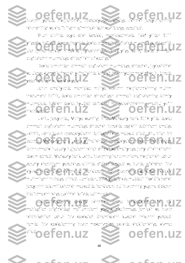 bozorni   yanada   rivojlantirish,   operatsiyalarni   amalga   oshirish   jarayonlarining
ishonchliligi va shaffofligini ta’minlash kabi vazifalarga qaratiladi.
Shuni   alohida   qayd   etish   kerakki,   mamlakatimizda   1996   yildan   2011
yilgacha bo‘lgan davr mobaynida davlat qimmatli qog‘ozlari muomalaga chiqarilib
ular   tijorat   banklari   o‘rtasida   joylashtirilgan.   2012   yilga   kelib,   davlat   qimmatli
qog‘ozlarini muomalaga chiqarilishi to‘xtatilgan.
Davlat   tomonidan   qimmatli   qog‘ozlarni   muomalaga   chiqarish,   joylashtirish
va ularga xizmat ko‘rsatish yo‘nalishida ko‘plab imkoniyatlar mavjud va bu borada
yetarlicha tajriba shakllangan.
Jahon   amaliyotida   mamlakat   moliya   bozorini   rivojlantirishning   muhim
instrumenti   bo‘lib,   davlat   tomonidan   chiqarilgan   qimmatli   qog‘ozlarning   doimiy
muomalada   bo‘lishi   davlat   byudjeti   defitsitini   moliyalashtirishning   maqbul   yo‘li
hisoblanadi.
Ushbu   jarayonda,   Moliya   vazirligi   bilan   Markaziy   bank   2018   yilda   davlat
qimmatli   qog‘ozlarini   muomalaga   chiqarish   borasida   tegishli   tadbirlarni   amalga
oshirib,   ochiq   bozor   operatsiyalarini   faollashtirishni   maqsad   qiladi.   Shu   bilan   bir
qatorda,   Markaziy   bank   ushbu   yo‘nalishdagi   operatsiyalarini   takomillashtirishga
doir normativ-huquqiy hujjatlarni ishlab chiqish va amaliyotga joriy qilish ishlarini
davom ettiradi. Markaziy bank ushbu bozorning har tomonlama rivojlanishi uchun
zaruriy   sharoitlarni   yaratishga   alohida   e’tibor   qaratadi   va   bunda   ta’sirchan   foiz
siyosatini   amalga   oshirishda   banklararo   pul   bozorining   samarali   ishlashi
muhimligini inobatga olinadi. Jumladan, 2018 yilda qisqa muddatli likvidlik berish
jarayonini takomillashtirish maqsadida banklararo pul bozorining yagona elektron
platformasini ishga tushirish ko‘zda tutilmoqda.
Ushbu   tadbirning   amalga   oshirilishi   tijorat   banklarining   bo‘sh   pul
mablag‘lari   to‘g‘risidagi   ma’lumotlarni   yagona   platformaga   jamlash   va   bozor
ishtirokchilari   uchun   foiz   stavkalari   dinamikasini   kuzatish   imkonini   yaratadi
hamda   foiz   stavkalarining   bozor   mexanizmlari   asosida   shakllanishiga   xizmat
qiladi.
60 