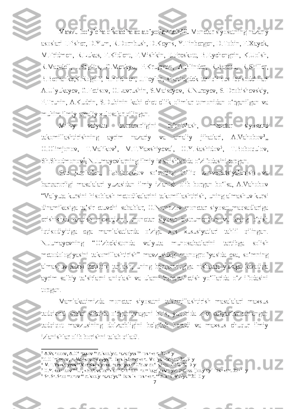 Mavzu bo‘yicha qisqacha adabiyotlar tahlili.  Monetar siyosatning nazariy
asoslari I.Fisher, D.Yum, R.Dornbush, D.Keyns, Y.Tinbergen, D.Tobin, F.Xayek,
M.Fridmen,   R.Lukas,   F.Kidlent,   F.Mishkin,   E.Preskott,   B.Eychengrin,   K.Uolsh,
R.Mandell,   J.Stiglits,   G.Menkyu,   P.Krugman,   A.Blinder,   R.Barrou,   R.Shiller,
B.Bernanke,K.Rogoff,   B.Fridmen,   J.Teylor,   shuningdek   taniqli   rus   iqtisodchilari
A.Ulyukayev, G.Fetisov, O.Lavrushin, S.Maiseyev, R.Nureyev, S. Drobishevskiy,
P.Trunin,   A.Kudrin,   S.Dubinin   kabi   chet   ellik   olimlar   tomonidan   o‘rganilgan   va
muhim ilmiy-amaliy xulosalar qilingan. 
Milliy   valyuta   barqarorligini   ta’minlash,   monetar   siyosatni
takomillashtirishning   ayrim   nazariy   va   amaliy   jihatlari,   A.Vahobov 2
,,
O.Olimjonov,   T.Malikov 3
,   M.T.Yaxshiyeva 4
,   O.Y.Rashidov 5
,   T.Boboqulov,
Sh.Shodmonov 6
, N.Jumayevlarning ilmiy izlanishlarida o‘zifodasini topgan. 
Shu   jumladan,   T.Boboqulov   so‘mning   to‘liq   konvertatsiyalanishi   va
barqarorligi   masalalari   yuzasidan   ilmiy   izlanish   olib   borgan   bo‘lsa,   A.Vahobov
“Valyuta kursini hisoblash metodikalarini takomillashtirish, uning almashuv kursi
dinamikasiga   ta’sir   etuvchi   sabablar,   O.Nomozov   monetar   siyosat   maqsadlariga
erishishda   uzatish   mexanizmi,   monetar   siyosat   instrumentlari   va   uning   o‘tish
iqtisodiyitiga   ega   mamlakatlarda   o‘ziga   xos   xususiyatlari   tahlil   qilingan.
N.Jumayevning   “O‘zbekistonda   valyuta   munosabatlarini   tartibga   solish
metodologiyasini   takomillashtirish”   mavzusidagi   monogrofiyasida   esa,   so‘mning
almashuv   kursi   tartibini   tanlash,   uning   barqarorligiga   nisbatan   yuzaga   keladiga
ayrim   salbiy   ta’sirlarni   aniqlash   va   ularni   bartaraf   etish   yo‘llarida   o‘z   ifodasini
topgan.     
Mamlakatimizda   monetar   siyosatni   takomillashtirish   masalalari   maxsus
tadqiqod   obekti   sifatida   o‘rganilmagani   bois,   yuqorida   zikr   etilganlar   tanlangan
tadqiqot   mavzusining   dolzarbligini   belgilab   beradi   va   maxsus   chuqur   ilmiy
izlanishlar olib borishni talab qiladi.
2
 A.Vahobov, A.O‘lmasov “Iqtisodiyot nazariyasi” Toshkent 2014-y
3
O.Olimjonov, T.Malikov “Moliya”. Darslik/Toshkent Moliya Instituti 2019- y 
4
 M.T.Yaxshiyeva “Monetar siyosat nazariyasi” O‘quv qo‘llanma TDIU 2019-y
5
 O.Y.Rashidov “Pul, kredit va banklar” Cho‘lpon nomidagi nashriyot matbaa ijodiy uyi Toshkent 2011 -y
6
 Sh.Sh.Shodmonov “Iqtisodiy nazariya” Darslik Toshkent “Iqtisod-Moliya” 2010-y
7 