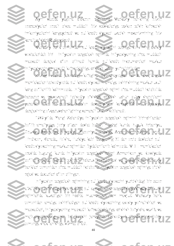 Ayni   vaqtda   yagona   elektron   platforma   Markaziy   bankning   bozor
operatsiyalari   orqali   qisqa   muddatli   foiz   stavkalariga   tezkor   ta’sir   ko‘rsatish
imkoniyatlarini   kengaytiradi   va   pul-kredit   siyosati   uzatish   mexanizmining   foiz
kanali ta’sirini kuchaytiradi.
Markaziy   bank   tomonidan   pul-kredit   siyosatini   tartibga   solishning   asosiy
vositalaridab   biri   -   inflyatsion   targetlash   rejimida   inflyatsiyaning   o‘rta   muddatli
maqsadli   darajasi   e’lon   qilinadi   hamda   pul-kredit   instrumentlari   mazkur
inflyatsiyaning maqsadli ko‘rsatkichiga erishish uchun yo‘naltiriladi.
Hozirgi   vaqtda   jahondagi   ko‘pgina   rivojlanayotgan   hamda   rivojlangan
mamlakatlar iqtisodiyotida pul-kredit siyosatini  amalga oshirishning mazkur usuli
keng qo‘llanilib kelinmoqda. Inflyatsion targetlash rejimi o‘rta muddatli istiqbolda
barqaror   va   muvozanatli   iqtisodiy   o‘sishga   erishish   uchun   qulay   sharoitlarni
yaratishi   bilan   bir   qatorda,   inersion   davomiyligini   kamaytirish   va   inflyatsiya
darajasining o‘zgaruvchanligining samarali usuli hisoblanadi.
1989-yilda   Yangi   Zelandiya   inflyatsion   targetlash   rejimini   birinchilardan
bo‘lib   amaliyotga   joriy   qilgan   davlat   bo‘ldi.   Hozirgi   kunda   Buyuk   Britaniya,
Gruziya,   Avstraliya,   Shvetsiya,   Yaponiya,   Chexiya,   Argentina,   Braziliya,   Isroil,
Hindiston,   Kanada,   Polsha,   Turkiya   kabi   dunyoning   30   dan   ortiq   davlatlari   pul-
kredit siyosatining mazkur rejimidan foydalanilanib kelmoqda. MDH mamlakatlari
orasida   bugungi   kunda   inflyatsion   targetlash   rejimi   Armaniston   va   Rossiyada
qo‘llanilmoqda.   Bundan   tashqari   Belarus   Respublikasi   va   Qozog‘iston   markaziy
banklari tomonidan o‘rta muddatli istiqbolda inflyatsion targetlash rejimiga o‘tish
rejasi va dasturlari e’lon qilingan.
Inflyatsion   targetlash   rejimining   pul-kredit   siyosatini   yuritishdagi   bir   qator
afzalliklari   bo‘lishiga   qaramasdan,   pul   agregatlarini   targetlash   yoki   valyuta   kursi
rejimlarida   kuzatilgan   bir   nechta   muammolari   ham   mavjud.   Markaziy   bank
tomonidan   amalga   oshiriladigan   pul-kredit   siyosatining   asosiy   yo‘nalishlari   va
maqsadlari, inflyatsiyaning maqsadli  ko‘rsatkichlariga erishish bo‘yicha vazifa va
majburiyatlarining   aniq   belgilanishi   jamiyatda   iqtisodiy   kutilmalarning   ijobiy
tomonga shakllanishiga xizmat qiladi.
61 