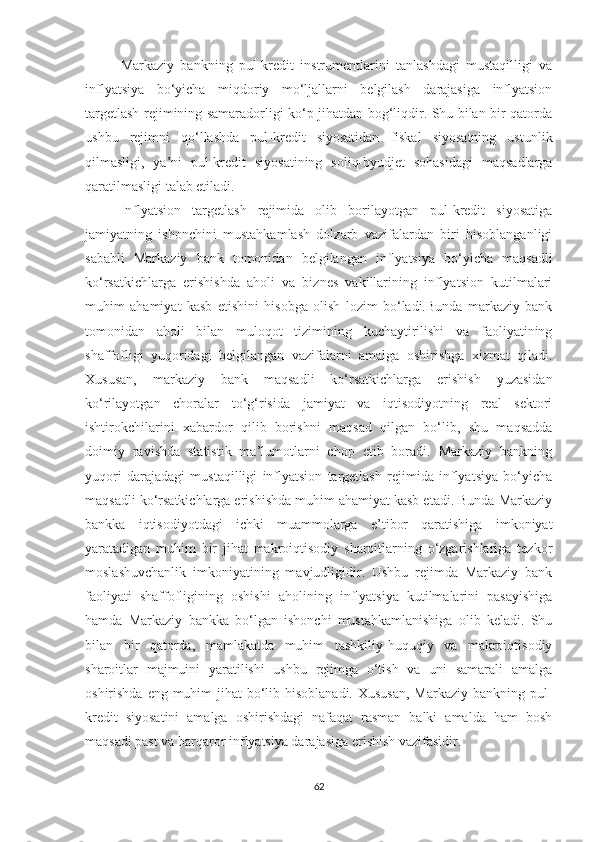 Markaziy   bankning   pul-kredit   instrumentlarini   tanlashdagi   mustaqilligi   va
inflyatsiya   bo‘yicha   miqdoriy   mo‘ljallarni   belgilash   darajasiga   inflyatsion
targetlash rejimining samaradorligi ko‘p jihatdan bog‘liqdir. Shu bilan bir qatorda
ushbu   rejimni   qo‘llashda   pul-kredit   siyosatidan   fiskal   siyosatning   ustunlik
qilmasligi,   ya’ni   pul-kredit   siyosatining   soliq-byudjet   sohasidagi   maqsadlarga
qaratilmasligi talab etiladi.
Inflyatsion   targetlash   rejimida   olib   borilayotgan   pul-kredit   siyosatiga
jamiyatning   ishonchini   mustahkamlash   dolzarb   vazifalardan   biri   hisoblanganligi
sababli   Markaziy   bank   tomonidan   belgilangan   inflyatsiya   bo‘yicha   maqsadli
ko‘rsatkichlarga   erishishda   aholi   va   biznes   vakillarining   inflyatsion   kutilmalari
muhim   ahamiyat   kasb   etishini   hisobga   olish   lozim   bo‘ladi.Bunda   markaziy   bank
tomonidan   aholi   bilan   muloqot   tizimining   kuchaytirilishi   va   faoliyatining
shaffofligi   yuqoridagi   belgilangan   vazifalarni   amalga   oshirishga   xizmat   qiladi.
Xususan,   markaziy   bank   maqsadli   ko‘rsatkichlarga   erishish   yuzasidan
ko‘rilayotgan   choralar   to‘g‘risida   jamiyat   va   iqtisodiyotning   real   sektori
ishtirokchilarini   xabardor   qilib   borishni   maqsad   qilgan   bo‘lib,   shu   maqsadda
doimiy   ravishda   statistik   ma’lumotlarni   chop   etib   boradi.   Markaziy   bankning
yuqori   darajadagi   mustaqilligi   inflyatsion   targetlash   rejimida   inflyatsiya   bo‘yicha
maqsadli ko‘rsatkichlarga erishishda muhim ahamiyat kasb etadi. Bunda Markaziy
bankka   iqtisodiyotdagi   ichki   muammolarga   e’tibor   qaratishiga   imkoniyat
yaratadigan   muhim   bir   jihat   makroiqtisodiy   sharoitlarning   o‘zgarishlariga   tezkor
moslashuvchanlik   imkoniyatining   mavjudligidir.   Ushbu   rejimda   Markaziy   bank
faoliyati   shaffofligining   oshishi   aholining   inflyatsiya   kutilmalarini   pasayishiga
hamda   Markaziy   bankka   bo‘lgan   ishonchi   mustahkamlanishiga   olib   keladi.   Shu
bilan   bir   qatorda,   mamlakatda   muhim   tashkiliy-huquqiy   va   makroiqtisodiy
sharoitlar   majmuini   yaratilishi   ushbu   rejimga   o‘tish   va   uni   samarali   amalga
oshirishda eng muhim  jihat bo‘lib hisoblanadi. Xususan,  Markaziy bankning pul-
kredit   siyosatini   amalga   oshirishdagi   nafaqat   rasman   balki   amalda   ham   bosh
maqsadi past va barqaror inflyatsiya darajasiga erishish vazifasidir.
62 