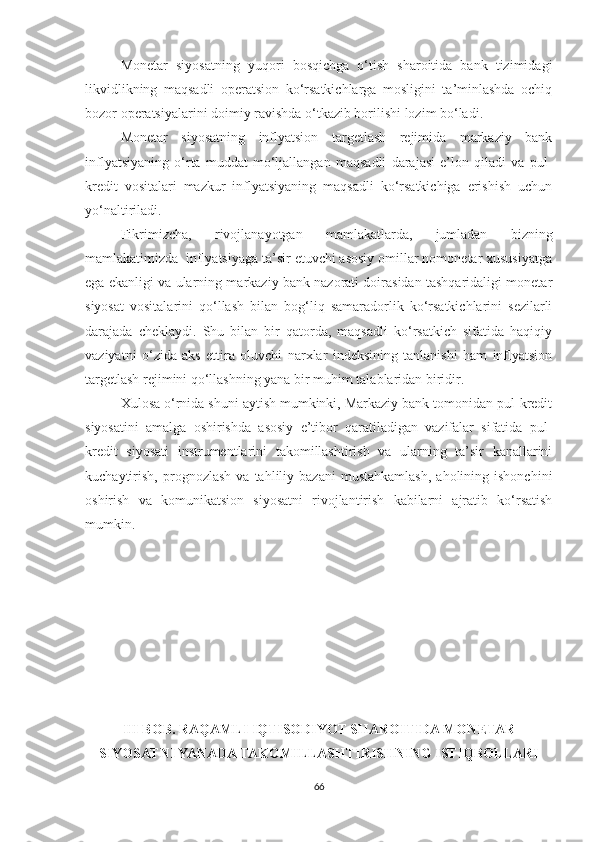 Monetar   siyosatning   yuqori   bosqichga   o‘tish   sharoitida   bank   tizimidagi
likvidlikning   maqsadli   operatsion   ko‘rsatkichlarga   mosligini   ta’minlashda   ochiq
bozor operatsiyalarini doimiy ravishda o‘tkazib borilishi lozim bo‘ladi.
Monetar   siyosatning   inflyatsion   targetlash   rejimida   markaziy   bank
inflyatsiyaning   o‘rta   muddat   mo‘ljallangan   maqsadli   darajasi   e’lon   qiladi   va   pul-
kredit   vositalari   mazkur   inflyatsiyaning   maqsadli   ko‘rsatkichiga   erishish   uchun
yo‘naltiriladi.
Fikrimizcha,   rivojlanayotgan   mamlakatlarda,   jumladan   bizning
mamlakatimizda  inflyatsiyaga ta’sir etuvchi asosiy omillar nomonetar xususiyatga
ega ekanligi va ularning markaziy bank nazorati doirasidan tashqaridaligi monetar
siyosat   vositalarini   qo‘llash   bilan   bog‘liq   samaradorlik   ko‘rsatkichlarini   sezilarli
darajada   cheklaydi.   Shu   bilan   bir   qatorda,   maqsadli   ko‘rsatkich   sifatida   haqiqiy
vaziyatni   o‘zida   aks   ettira   oluvchi   narxlar   indeksining   tanlanishi   ham   inflyatsion
targetlash rejimini qo‘llashning yana bir muhim talablaridan biridir.
Xulosa o‘rnida shuni aytish mumkinki, Markaziy bank tomonidan pul-kredit
siyosatini   amalga   oshirishda   asosiy   e’tibor   qaratiladigan   vazifalar   sifatida   pul-
kredit   siyosati   instrumentlarini   takomillashtirish   va   ularning   ta’sir   kanallarini
kuchaytirish,   prognozlash   va   tahliliy  bazani   mustahkamlash,   aholining  ishonchini
oshirish   va   komunikatsion   siyosatni   rivojlantirish   kabilarni   ajratib   ko‘rsatish
mumkin.
III BOB. RAQAMLI IQTISODIYOT SHAROITIDA MONETAR
SIYOSATNI YANADA TAKOMILLASHTIRISHNING ISTIQBOLLARI
66 