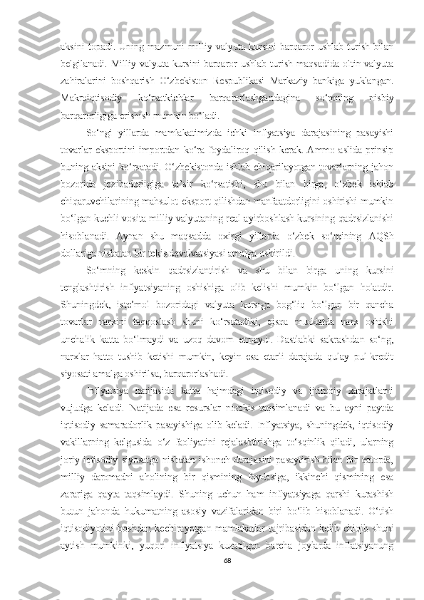 aksini   topadi.   Uning   mazmuni   milliy   valyuta   kursini   barqaror   ushlab   turish   bilan
belgilanadi. Milliy  valyuta  kursini  barqaror   ushlab  turish  maqsadida   oltin-valyuta
zahiralarini   boshqarish   O‘zbekiston   Respublikasi   Markaziy   bankiga   yuklangan.
Makroiqtisodiy   ko‘rsatkichlar   barqarorlashgandagina   so‘mning   nisbiy
barqarorligiga erishish mumkin bo‘ladi.
So‘ngi   yillarda   mamlakatimizda   ichki   inflyatsiya   darajasining   pasayishi
tovarlar   eksportini   importdan   ko‘ra   foydaliroq   qilish   kerak.   Ammo   aslida   prinsip
buning aksini  ko‘rsatadi.  O‘zbekistonda  ishlab chiqarilayotgan tovarlarning jahon
bozorida   jozibadorligiga   ta’sir   ko‘rsatishi,   shu   bilan   birga,   o‘zbek   ishlab
chiqaruvchilarining mahsulot eksport qilishdan manfaatdorligini oshirishi mumkin
bo‘lgan kuchli vosita milliy valyutaning real ayirboshlash kursining qadrsizlanishi
hisoblanadi.   Aynan   shu   maqsadda   oxirgi   yillarda   o‘zbek   so‘mining   AQSh
dollariga nisbatan bir tekis devalvatsiyasi amalga oshirildi.
So‘mning   keskin   qadrsizlantirish   va   shu   bilan   birga   uning   kursini
tenglashtirish   inflyatsiyaning   oshishiga   olib   kelishi   mumkin   bo‘lgan   holatdir.
Shuningdek,   iste’mol   bozoridagi   valyuta   kursiga   bog‘liq   bo‘lgan   bir   qancha
tovarlar   narxini   taqqoslash   shuni   ko‘rsatadiki,   qisqa   muddatda   narx   oshishi
unchalik   katta   bo‘lmaydi   va   uzoq   davom   etmaydi.   Dastlabki   sakrashdan   so‘ng,
narxlar   hatto   tushib   ketishi   mumkin,   keyin   esa   etarli   darajada   qulay   pul-kredit
siyosati amalga oshirilsa, barqarorlashadi.
Inflyatsiya   natijasida   katta   hajmdagi   iqtisodiy   va   ijtimoiy   xarajatlarni
vujudga   keladi.   Natijada   esa   resurslar   notekis   taqsimlanadi   va   bu   ayni   paytda
iqtisodiy   samaradorlik   pasayishiga   olib   keladi.   Inflyatsiya,   shuningdek,   iqtisodiy
vakillarning   kelgusida   o‘z   faoliyatini   rejalashtirishga   to‘sqinlik   qiladi,   ularning
joriy   iqtisodiy   siyosatga   nisbatan   ishonch   darajasini   pasaytirish   bilan   bir   qatorda,
milliy   daromadni   aholining   bir   qismining   foydasiga,   ikkinchi   qismining   esa
zarariga   qayta   taqsimlaydi.   Shuning   uchun   ham   inflyatsiyaga   qarshi   kurashish
butun   jahonda   hukumatning   asosiy   vazifalaridan   biri   bo‘lib   hisoblanadi.   O‘tish
iqtisodiyotini   boshdan   kechirayotgan   mamlakatlar   tajribasidan   kelib   chiqib   shuni
aytish   mumkinki,   yuqori   inflyatsiya   kuzatilgan   barcha   joylarda   inflatsiyanung
68 