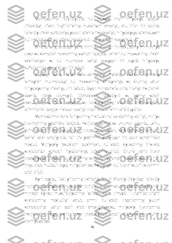 Mamlakatimiz   iqtisodiyotida   pul   massasi   bilan   inflyatsiya   darajasi
o‘rtasidagi   o‘zaro   bog‘liqlikning   mustahkam   emasligi,   shu   bilan   bir   qatorda
iqtisodiy o‘sish sur’atlariga yaqqol ta’sir ko‘rsatmasligi, inflyatsiyaga ta’sir etuvchi
pul omillari tadqiqot ob’ekti hisoblanadi. uning sifatini pasaytiradi.
Amalda   keng   tarqalgan   yana   bir   holat   shundan   iboratki,   tabiiy   monopoliya
tovar   va   xizmatlari   narxlarining   sezilarli   darajada   oshishi   pul   massasining   o‘sishi
sekinlashgan   va   pul   muomalasi   tezligi   pasaygan   bir   paytda   inflyatsiya
sur’atlarining pasayishiga olib keladi.
Bugungi   kunda   ba’zi   iqtisodchilarning   fikricha,   kreditlar   hajmining
ko‘payishi   muomaladagi   pul   massasining   ko‘payishiga   va   shuning   uchun
inflyatsiyaning  o‘sishiga  olib  keladi, degan  monetaristik  qoida hozirgi  rivojlanish
davrida   o‘zini   oqlamaydi.   O‘zbekiston   iqtisodiyoti   va   buning   sababi
respublikamizda   bank   aktivlari   va   iqtisodiyotning   kreditlari   etishmasligidir.
ta’minlanish darajasi nisbatan pastligi orqali izohlanishini ta’kidlaydilar.
Mamlakatimiz  bank  faoliyatining  institutsional   asoslarining  zaifligi,  moliya
bozorlarining   yetarlicha   darajada   rivojlanmaganligi   va   umuman   olganda,   ushbu
yo‘nalishda   olib   borilayotgan   islohotlarga   qaramasdan,   bank   faoliyatini   samarali
tashkil   etish   amaliyotida   hali   o‘z   yechimini   kutayotgan   bir   qator   kamchiliklar
mavjud.   Moliyaviy   resurslarni   taqsimlash,   pul-kredit   siyosatining   bilvosita
vositalaridan   samarali   foydalanishga   to‘sqinlik   qiladi.   Chunki   ochiq   bozor
operatsiyalari   qimmatli   qog‘ozlarning   samarali   ikkilamchi   bozorini,   shu   bu=ilan
birga qisqa muddatli qayta moliyalash esa rivojlangan pul bozori va to‘lov tizimini
talab qiladi.
Ayni   paytda,   1990-yillarning   oxirlarida   Janubi-Sharqiy   Osiyodagi   iqtisodiy
inqiroz   tajribasidan   shu   narsa   ayon   bo‘ldiki,   bozor   instrumentlaridan   foydalanish
monetar   siyosat   muvaffaqiyatining   kafolati   bo‘la   olmaydi.   To‘g‘ridan-to‘g‘ri
vositalarning   mavjudligi   zarur,   ammo   pul-kredit   organlarining   yuqori
samaradorligi   uchun   etarli   shart   emas.Qolaversa,   moliyaviy   bozorlarning
rivojlanishini   faqat   ochiq   bozor   operatsiyalari   orqali   jadallashtirish   muhim
ahamiyatga ega
70 