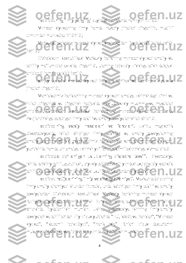 Tadqiqotning   ilmiy   yangiligi   quyidagi   natijalarda   namoyon   bo ladi:ʻ
- Monetar   siyosatning   ilmiy   hamda   nazariy   jihatlari   o‘rganilib,   muallif
tomonidan munosabat  bildirildi;
- Markaziy   bankning   monetar   siyosat   vositalaridan   foydalanish   holati   ochib
berildi;
- O zbekiston   Respublikasi   Markaziy   bankining   monetar   siyosati   amaliy   va	
ʻ
tahliliy   ma’lumotlar   asosida   o‘rganildi,   ularning   iqtisodiy   o sishga   ta’sir   darajasi	
ʻ
aniqlandi hamda asoslab berildi;
- xorijiy   davlatlar   monetar   siyosati   bo yicha   tajribasi   va   ularning   o ziga   xos	
ʻ ʻ
jihatlari o‘rganildi;
- Mamlakatimiz  banklarining  monetar   siyosatni   amalga  oshirishdagi   o‘rni   va
holati   o‘rganildi   va   o‘rganish   natijasida   mavjud   asosiy   muammo   va   masalalar
aniqlandi; O‘zbekiston   Respublikasi   banklarining   monetar   siyosatini   bundanda
rivojlan tirishga qaratilgan ilmiy taklif va amaliy tavsiyalar ishlab chiqildi.
Tadqiqodning   asosiy   masalalari   va   farazlari.   Ushbu   magistrlik
dissertatsiyasida   ishlab   chiqilgan   ilmiy   takliflar   va   amaliy   tavsiyalarning
amaliyotga   joriy   etilishi   mamlakatimiz   banklarining   samarali   monetar   siyosatni
yuritishida hamda uni amalga oshirish yo‘llarini takomillashtirishga xizmat qiladi.
Tadqiqotda   qo‘llanilgan   uslublarning   qisqacha   tavsifi.   Dissertatsiya
ishida tarkibiy tahlil, guruhlash, qiyosiy tahlil, tizimli yondashuv,iqtisodiy-statistik
tahlil usuli, ko‘rsatkichlar dinamikasi usuli kabi usullardan foydalanildi.
Tadqiqot natijalarining ilmiy va amaliy ahamiyati.   Mazkur tadqiqotning
ilmiy-amaliy   ahamiyati   shundan   iboratki,   unda   keltirilgan   ilmiy   taklif   va   amaliy
tavsiyalardan   O zbekiston   Respublikasi   Markaziy   bankining   monetar   siyosati	
ʻ
faoliyatini   yanada   takomillashtirish   bo‘yicha   chora-tadbirlari   tizimini   ishlab
chiqishda   foydalanilishi   mumkin.   Ushbu   dissertatsiya   ishining   ilmiy-amaliy
tavsiyalari va tahlillaridan oliy o quv yurtlarida “Pul, kredit va	
ʻ   banklar”, “Monetar
siyosat”,   “Raqamli   iqtisodiyot”,   “Bank   ishi”   fanlari   o quv   dasturlarini	
ʻ
mukammallashtirish va o qitish jarayonida foydalanish mumkin.	
ʻ
8 