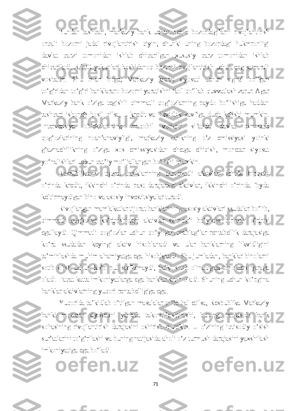 Bundan   tashqari,   markaziy   bank   uchun   ochiq   bozordagilarni   rivojlantirish
orqali   bozorni   jadal   rivojlantirish   qiyin,   chunki   uning   bozordagi   hukmronligi
davlat   qarzi   tomonidan   ishlab   chiqarilgan   xususiy   qarz   tomonidan   ishlab
chiqariladi. REPO yakunlari boshidanoq bozorni rivojlantirish uchun eng samarali
vositadir.   Shu   bilan   birga,   Markaziy   kredit   siyosati   uchun   signal   bo‘lgan
to‘g‘ridan-to‘g‘ri banklararo bozorni yaratishni faol qo‘llab-quvvatlash zarur. Agar
Markaziy   bank   o‘ziga   tegishli   qimmatli   qog‘ozlarning   paydo   bo‘lishiga   haddan
tashqari   ishonch   hosil   qilsa,   u   kredit   va   likvidlik   xavfiga   duch   kelishi   mumkin.
Intervensiya   ob’ektlarining   muqobil   varianti   sifatida   davlat   qimmatli
qog‘ozlarining   noan’anaviyligi,   markaziy   bankning   o‘z   emissiyasi   yoinki
g‘aznachilikning   o‘ziga   xos   emissiyasidan   chetga   chiqish,   monetar   siyosat
yo‘nalishlari uchun qat’iy mo‘ljallangan bo‘lishi mumkin.
Respublikamiz   tijorat   banklarining   daromadli   aktivlari   ichida   birinchi
o‘rinda   kredit,   ikkinchi   o‘rinda   past   darajadagi   aktivlar,   ikkinchi   o‘rinda   foyda
keltirmaydigan bino va asosiy investitsiyalar turadi.
Rivojlangan mamlakatlar tijorat banklarining asosiy aktivlari ssudalar bo‘lib,
qimmatli   qog‘ozlar   ko‘rinishidagi   aktivlar   salmog‘i   bo‘yicha   birinchi   o‘rinni
egallaydi.   Qimmatli   qog‘ozlar   uchun   qo‘yilgan   mablag‘lar   rentabellik   darajasiga
ko‘ra   ssudadan   keyingi   aktiv   hisoblanadi   va   ular   banklarning   likvidligini
ta’minlashda muhim ahamiyatga ega hisoblanadi. Shu jumladan, banklar binolarni
sotib   olish   uchun   ko‘p   pul   sarflamaydi,   balki   sotib   olinadigan   binolarni   ijaraga
oladi. Faqat katta imkoniyatlarga ega banklar sotib oladi. Shuning uchun ko‘pgina
banklar aktivlarning yuqori rentabelligiga ega.
Yuqorida   ta’kidlab  o‘tilgan  masalalar  to‘la  hal   etilsa,  Respublika   Markaziy
banki   monetar   siyosatini   yanada   takomillashtirishi,   buning   natijasida   bank
sohasining   rivojlantirish   darajasini   oshirish   mumkin.   U   o‘zining   iqtisodiy   o‘sish
sur’atlarini to‘g‘rilashi va buning natijasida aholi o‘z turmush darajasini yaxshilash
imkoniyatiga ega bo‘ladi.
71 