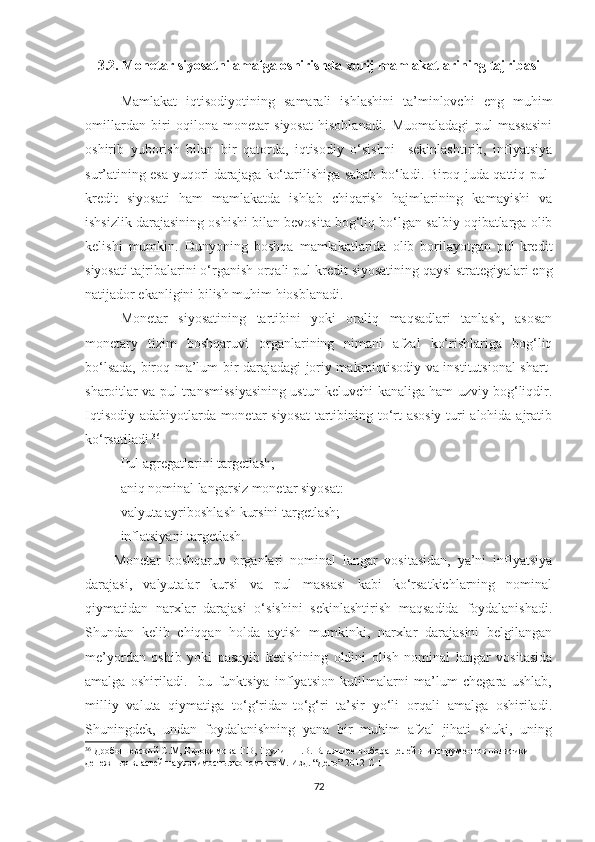 3.2. Monetar siyosatni amalga oshirishda xorij mamlakatlarining tajribasi
Mamlakat   iqtisodiyotining   samarali   ishlashini   ta’minlovchi   eng   muhim
omillardan   biri   oqilona   monetar   siyosat   hisoblanadi.   Muomaladagi   pul   massasini
oshirib   yuborish   bilan   bir   qatorda,   iqtisodiy   o‘sishni     sekinlashtirib,   inflyatsiya
sur’atining esa yuqori darajaga ko‘tarilishiga sabab bo‘ladi. Biroq juda qattiq pul-
kredit   siyosati   ham   mamlakatda   ishlab   chiqarish   hajmlarining   kamayishi   va
ishsizlik darajasining oshishi bilan bevosita bog‘liq bo‘lgan salbiy oqibatlarga olib
kelishi   mumkin.   Dunyoning   boshqa   mamlakatlarida   olib   borilayotgan   pul-kredit
siyosati tajribalarini o‘rganish orqali pul-kredit siyosatining qaysi strategiyalari eng
natijador ekanligini bilish muhim hiosblanadi.
Monetar   siyosatining   tartibini   yoki   oraliq   maqsadlari   tanlash,   asosan
monetary   tizim   boshqaruvi   organlarining   nimani   afzal   ko‘rishlariga   bog‘liq
bo‘lsada, biroq ma’lum bir darajadagi joriy makroiqtisodiy va institutsional shart-
sharoitlar va pul transmissiyasining ustun keluvchi kanaliga ham uzviy bog‘liqdir.
Iqtisodiy adabiyotlarda monetar siyosat  tartibining to‘rt asosiy turi alohida ajratib
ko‘rsatiladi. 36
 
- Pul agregatlarini targetlash;
- aniq nominal langarsiz monetar siyosat: 
- valyuta ayriboshlash kursini targetlash;
- inflatsiyani targetlash.
Monetar   boshqaruv   organlari   nominal   langar   vositasidan,   ya’ni   inflyatsiya
darajasi,   valyutalar   kursi   va   pul   massasi   kabi   ko‘rsatkichlarning   nominal
qiymatidan   narxlar   darajasi   o‘sishini   sekinlashtirish   maqsadida   foydalanishadi.
Shundan   kelib   chiqqan   holda   aytish   mumkinki,   narxlar   darajasini   belgilangan
me’yordan   oshib   yoki   pasayib   ketishining   oldini   olish   nominal   langar   vositasida
amalga   oshiriladi.     bu   funktsiya   inflyatsion   kutilmalarni   ma’lum   chegara   ushlab,
milliy   valuta   qiymatiga   to‘g‘ridan-to‘g‘ri   ta’sir   yo‘li   orqali   amalga   oshiriladi.
Shuningdek,   undan   foydalanishning   yana   bir   muhim   afzal   jihati   shuki,   uning
36
  Дробышевский С.М, Евдокимова Т.В, Трунин П.В. Влияниее выбора целей и инструментов политики 
денежных властей на уязвимость экономикюМ. Изд. “Дело” 2012 С 11 1
72 