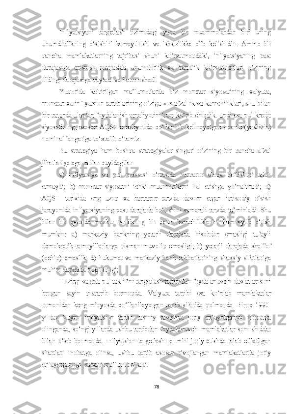 Inflyatsiyani   targetlash   tizimidagi   yana   bir   muammolardan   biri   uning
unumdorlikning   o‘sishini   kamaytirishi   va   ishsizlikka   olib   kelishidir..   Ammo   bir
qancha   mamlakatlarning   tajribasi   shuni   ko‘rsatmoqdaki,   inflyatsiyaning   past
darajasiga   erishish   natijasida   unumdorlik   va   bandlik   ko‘rsatkichlari   o‘zining
oldingi darajasiga qaytadi va hatto oshadi.
Yuqorida   keltirilgan   ma’lumotlarda   biz   monetar   siyosatining   valyuta,
monetar va inflyatsion tartiblarining o‘ziga xos afzallik va kamchiliklari, shu bilan
bir qatorda ulardan foydalanish amaliyotini ham ko‘rib chiqdik. Endi esa pul-kredit
siyosatining, asosan AQSH amaliyotida qo‘llanilib kelinayotgan noaniq (yashirin)
nominal langariga to‘xtalib o‘tamiz.
Bu   strategiya   ham   boshqa   strategiyalar   singari   o‘zining   bir   qancha   afzal
jihatlariga ega. Bular quyidagilar:
a)   inflyatsiya   va   pul   massasi   o‘rtasida   barqaror   aloqa   bo‘lishini   talab
etmaydi;   b)   monetar   siyosatni   ichki   muammolarni   hal   etishga   yo‘naltiradi;   d)
AQSH   tarixida   eng   uzoq   va   barqaror   tarzda   davom   etgan   iqtisodiy   o‘sish
jarayonida inflyatsiyaning past darajada bo‘lishini samarali tarzda ta’minladi. Shu
bilan   bir   qatorda   mazkur   tartibning   bir   qator   kamchiliklarini   ham   aytib   o‘tish
mumkin:   a)   markaziy   bankning   yetarli   darajada   hisobdor   emasligi   tufayli
demokratik   tamoyillarlarga   qisman   muvofiq   emasligi;   b)   yetarli   darajada   shaffof
(ochiq)   emaslik;   d)   hukumat   va   markaziy   bank   rahbarlarining   shaxsiy   sifatlariga
muhim darajada bog‘liqligi; 
Hozirgi vaqtda pul taklifini targetlash tartibidan foydalanuvchi davlatlar soni
brogan   sayin   qisqarib   bormoqda.   Valyuta   tartibi   esa   ko‘plab   mamlakatlar
tomonidan keng  miqyosda  qo‘llanilayotgan  tartib sifatida  qolmoqda. Biroq  1990-
yildan   buyon   inflyatsion   tartib   rasmiy   ravishda   joriy   etilayotganini   inobatga
olinganda, so‘ngi yillarda ushbu tartibdan foydalanuvchi mamlakatlar soni shiddat
bilan o‘sib bormoqda. Inflyatsion targetlash rejimini joriy etishda talab etiladigan
shartlari   inobatga   olinsa,   ushbu   tartib   asosan   rivojlangan   mamlakatlarda   joriy
etilayotganligi  sababi ma’lum bo‘ladi.
78 