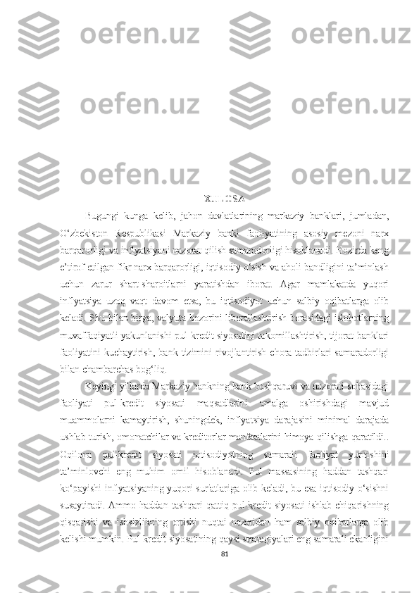 XULOSA
Bugungi   kunga   kelib,   jahon   davlatlarining   markaziy   banklari,   jumladan,
O‘zbekiston   Respublikasi   Markaziy   banki   faoliyatining   asosiy   mezoni   narx
barqarorligi va inflyatsiyani nazorat qilish samaradorligi hisoblanadi. Hozirda keng
e’tirof etilgan fikr narx barqarorligi, iqtisodiy o‘sish va aholi bandligini ta’minlash
uchun   zarur   shart-sharoitlarni   yaratishdan   iborat.   Agar   mamlakatda   yuqori
inflyatsiya   uzoq   vaqt   davom   etsa,   bu   iqtisodiyot   uchun   salbiy   oqibatlarga   olib
keladi. Shu bilan birga, valyuta bozorini liberallashtirish borasidagi islohotlarning
muvaffaqiyatli yakunlanishi pul-kredit siyosatini  takomillashtirish, tijorat banklari
faoliyatini   kuchaytirish,   bank   tizimini   rivojlantirish   chora-tadbirlari   samaradorligi
bilan chambarchas bog‘liq.
Keyingi yillarda Markaziy bankning bank boshqaruvi va nazorati sohasidagi
faoliyati   pul-kredit   siyosati   maqsadlarini   amalga   oshirishdagi   mavjud
muammolarni   kamaytirish,   shuningdek,   inflyatsiya   darajasini   minimal   darajada
ushlab turish, omonatchilar va kreditorlar manfaatlarini himoya qilishga qaratildi..
Oqilona   pul-kredit   siyosati   iqtisodiyotning   samarali   faoliyat   yuritishini
ta’minlovchi   eng   muhim   omil   hisoblanadi.   Pul   massasining   haddan   tashqari
ko‘payishi inflyatsiyaning yuqori sur'atlariga olib keladi, bu esa iqtisodiy o‘sishni
susaytiradi.   Ammo  haddan   tashqari   qattiq  pul-kredit   siyosati   ishlab   chiqarishning
qisqarishi   va   ishsizlikning   ortishi   nuqtai   nazaridan   ham   salbiy   oqibatlarga   olib
kelishi mumkin. Pul-kredit siyosatining qaysi strategiyalari eng samarali ekanligini
81 