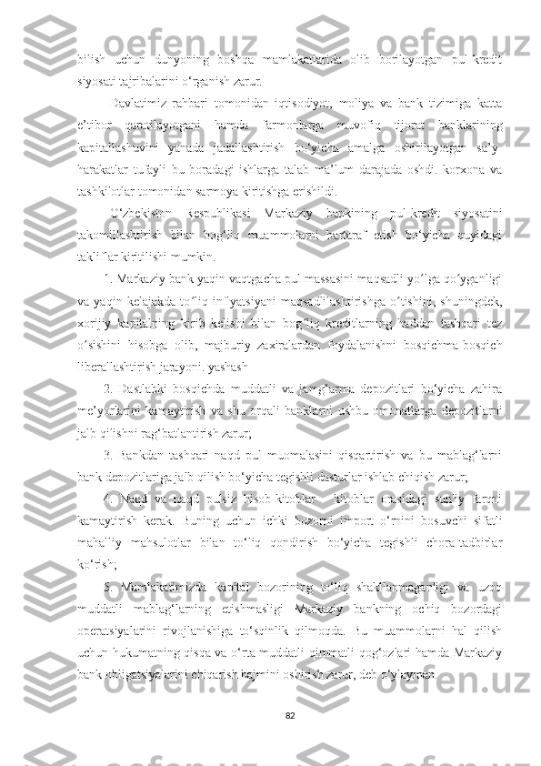 bilish   uchun   dunyoning   boshqa   mamlakatlarida   olib   borilayotgan   pul-kredit
siyosati tajribalarini o‘rganish zarur.
Davlatimiz   rahbari   tomonidan   iqtisodiyot,   moliya   va   bank   tizimiga   katta
e’tibor   qaratilayotgani   hamda   farmonlarga   muvofiq   tijorat   banklarining
kapitallashuvini   yanada   jadallashtirish   bo‘yicha   amalga   oshirilayotgan   sa’y-
harakatlar   tufayli   bu   boradagi   ishlarga   talab   ma’lum   darajada   oshdi.   korxona   va
tashkilotlar tomonidan sarmoya kiritishga erishildi.
O‘zbekiston   Respublikasi   Markaziy   bankining   pul-kredit   siyosatini
takomillashtirish   bilan   bog‘liq   muammolarni   bartaraf   etish   bo‘yicha   quyidagi
takliflar kiritilishi mumkin.
1. Markaziy bank yaqin vaqtgacha pul massasini maqsadli yo lga qo yganligiʻ ʻ
va   yaqin   kelajakda   to liq   inflyatsiyani   maqsadlilashtirishga   o tishini,   shuningdek,	
ʻ ʻ
xorijiy   kapitalning   kirib   kelishi   bilan   bog liq   kreditlarning   haddan   tashqari   tez	
ʻ
o sishini   hisobga   olib,   majburiy   zaxiralardan   foydalanishni   bosqichma-bosqich	
ʻ
liberallashtirish jarayoni. yashash
2.   Dastlabki   bosqichda   muddatli   va   jamg‘arma   depozitlari   bo‘yicha   zahira
me’yorlarini   kamaytirish   va   shu   orqali   banklarni   ushbu   omonatlarga   depozitlarni
jalb qilishni rag‘batlantirish zarur;
3.   Bankdan   tashqari   naqd   pul   muomalasini   qisqartirish   va   bu   mablag‘larni
bank depozitlariga jalb qilish bo‘yicha tegishli dasturlar ishlab chiqish zarur;
4.   Naqd   va   naqd   pulsiz   hisob-kitoblar   -   kitoblar   orasidagi   sun'iy   farqni
kamaytirish   kerak.   Buning   uchun   ichki   bozorni   import   o‘rnini   bosuvchi   sifatli
mahalliy   mahsulotlar   bilan   to‘liq   qondirish   bo‘yicha   tegishli   chora-tadbirlar
ko‘rish;
5.   Mamlakatimizda   kapital   bozorining   to‘liq   shakllanmaganligi   va   uzoq
muddatli   mablag‘larning   etishmasligi   Markaziy   bankning   ochiq   bozordagi
operatsiyalarini   rivojlanishiga   to‘sqinlik   qilmoqda.   Bu   muammolarni   hal   qilish
uchun hukumatning qisqa va o‘rta muddatli qimmatli qog‘ozlari hamda Markaziy
bank obligatsiyalarini chiqarish hajmini oshirish zarur, deb o‘ylayman.
82 