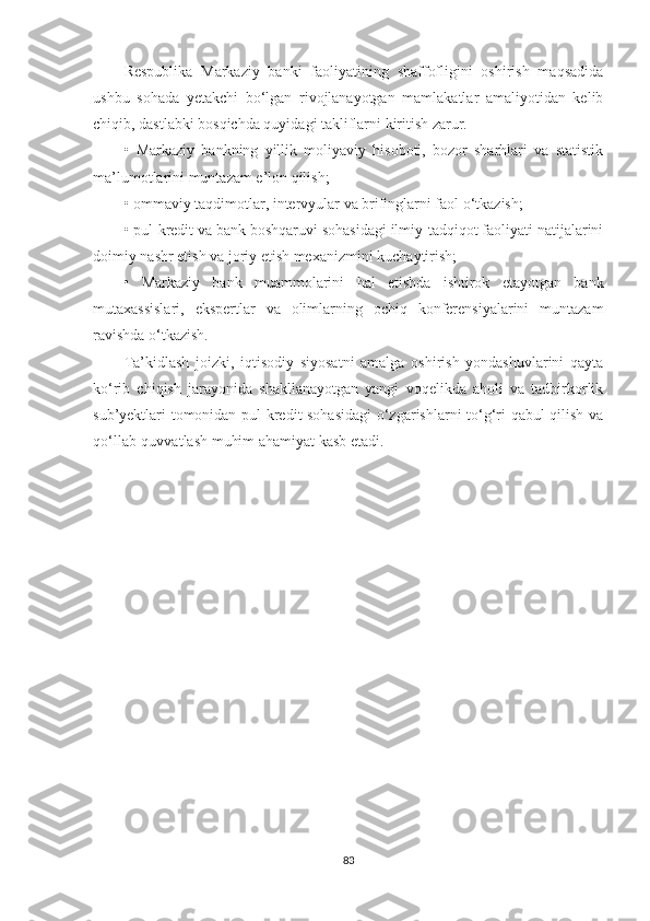 Respublika   Markaziy   banki   faoliyatining   shaffofligini   oshirish   maqsadida
ushbu   sohada   yetakchi   bo‘lgan   rivojlanayotgan   mamlakatlar   amaliyotidan   kelib
chiqib, dastlabki bosqichda quyidagi takliflarni kiritish zarur.
•   Markaziy   bankning   yillik   moliyaviy   hisoboti,   bozor   sharhlari   va   statistik
ma’lumotlarini muntazam e’lon qilish;
• ommaviy taqdimotlar, intervyular va brifinglarni faol o‘tkazish;
• pul-kredit va bank boshqaruvi sohasidagi ilmiy-tadqiqot faoliyati natijalarini
doimiy nashr etish va joriy etish mexanizmini kuchaytirish;
•   Markaziy   bank   muammolarini   hal   etishda   ishtirok   etayotgan   bank
mutaxassislari,   ekspertlar   va   olimlarning   ochiq   konferensiyalarini   muntazam
ravishda o‘tkazish.
Ta’kidlash   joizki,   iqtisodiy   siyosatni   amalga   oshirish   yondashuvlarini   qayta
ko‘rib   chiqish   jarayonida   shakllanayotgan   yangi   voqelikda   aholi   va   tadbirkorlik
sub’yektlari tomonidan pul-kredit sohasidagi  o‘zgarishlarni to‘g‘ri qabul qilish va
qo‘llab-quvvatlash muhim ahamiyat kasb etadi.
83 