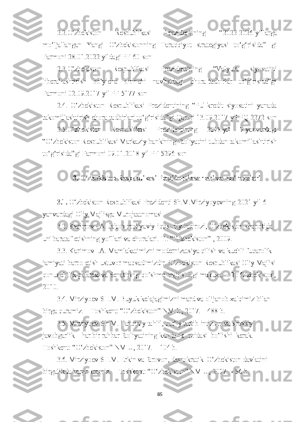 2.2. O‘zbekiston   Respublikasi   Prezidentining   “ 2022-2026-yillarga
mo‘ljallangan   Yangi   O‘zbekistonning   Taraqqiyot   strategiyasi   to‘g‘risida”   gi
Farmoni 28.01.2022 yildagi PF-60-son
2.3. O‘zbekiston   Respublikasi   Prezidentining   “Valyuta   siyosatini
liberallashtirish   bo‘yicha   birinchi   navbatdagi   chora-tadbirlar   to‘g‘risida”gi
Farmoni 02.09.2017-yil PF-5177-son
2.4.   O‘zbekiston   Respublikasi   Prezidentining   “Pul-kredit   siyosatini   yanada
takomillashtirish chora-tadbirlari to‘g‘risida”gi Qarori 13.09.2017-yil PQ-2272-son
2.5.O‘zbekiston   Respublikasi   Prezidentining   2018-yil   9-yanvardagi
“O‘zbekiston Respublikasi Markaziy bankining faoliyatini tubdan takomillashtirish
to‘g‘risida”gi Farmoni 09.01.2018-yil PF-5296-son 
3. O‘zbekiston Respublikasi Prezidenti asarlari va ma’ruzalari
3.1.  O‘zbekiston Respublikasi Prezidenti Sh.M.Mirziyoyevning 2021-yil 6-
yanvardagi Oliy Majlisga Murojaatnomasi
3.2.  Karimov   I.A.   Jahon   moliyaviy-iqtisodiy   inqirozi,   O zbеkistonʻ   sharoitida  
uni  barataf   etishning   yo llari	
ʻ   va   choralari.   T.:   “O zbеkiston”	ʻ   ,   2009.
3.3.  Karimov I.A. Mamlakatimizni modеrnizatsiya qilish va kuchli fuqarolik 
jamiyati   barpo   etish   ustuvor   maqsadimizdir.   O zbеkiston	
ʻ   Rеspublikasi   Oliy   Majlisi
qonunchilik palatasi va Sеnatining qo shma majlisidagi ma'ruza. – 	
ʻ T.:  O zbеkiston,	ʻ
2010.
3.4. Mіrzіyοev SH.M. Buyuk kelаjаgіmіznі mаrd vа οlіjаnοb xаlqіmіz bіlаn 
bіrgа qurаmіz. – Tοshkent: “Ο‘zbekіstοn” NMІU, 2017. – 488 b.
3.5. Mіrzіyοev SH.M. Tаnqіdіy tаhlіl, qаt’іy tаrtіb-іntіzοm vа shаxsіy 
jаvοbgаrlіk – hаr bіr rаhbаr fаοlіyаtіnіng kundаlіk  qοіdаsі  bο‘lіshі  kerаk. – 
Tοshkent: “Ο‘zbekіstοn” NMІU, 2017. – 104 b.
3.6. Mіrzіyοev SH.M. Erkіn vа fаrοvοn, demοkrаtіk  Ο‘zbekіstοn dаvlаtіnі 
bіrgаlіkdа bаrpο etаmіz. – Tοshkent: “Ο‘zbekіstοn” NMІU, 2017. – 56 b.
85 