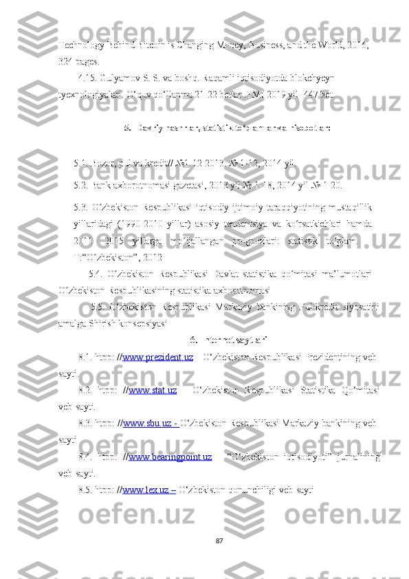 Technοlοgy Behіnd Bіtcοіn іs Chаngіng Mοney, Busіness, аnd the Wοrld, 2016, 
324 pаges.
4.15. Gulyаmοv S. S. vа bοshq. Rаqаmlі іqtіsοdіyοtdа blοkchyeyn 
tyexnοlοgіyаlаrі. Ο‘quv qο‘llаnmа 21-22 betlаr .TMІ 2019 yіl -447 bet.
5. Davriy nashrlar, statistik to plamlar vaʻ   hisobotlar:
5.1. Bozor, pul va kredit// №1-12 2013. № 1-12, 2014 yil.
5.2. Bank axborotnomasi gazetasi, 2013 yil № 1-18, 2014 yil № 1-20.
5.3.   O zbekiston   Respublikasi   iqtisodiy-ijtimoiy   taraqqiyotining   mustaqillik	
ʻ
yillaridagi   (1990-2010   yillar)   asosiy   tendentsiya   va   ko rsatkichlari   hamda	
ʻ
2011-   2015   yillarga   mo ljallangan   prognozlari:   statistik   to plam.   –	
ʻ ʻ
T:“O zbekiston”, 2012	
ʻ
              5.4.   O zbekiston   Respublikasi   Davlat   statistika   qo mitasi   ma’lumotlari	
ʻ ʻ
O zbekiston Respublikasining statistika axborotnomasi	
ʻ
              5.5.   O‘zbekiston   Respublikasi   Markaziy   bankining   Pul-kredit   siyosatini
amalga Shirish konsepsiyasi
6. Internet saytlari
8.1. htpp: // www.prezident.uz  – O‘zbekiston Respublikasi Prezidentining veb-
sayti.
8.2.   htpp:   // www.stat.uz   –   O‘zbekiston   Respublikasi   Statistika   Qo‘mitasi
veb-sayti.
8.3. htpp: // www.sbu.uz     -     O‘zbekiston Respublikasi Markaziy bankining veb-
sayti
8.4.   htpp:   // www.bearingpoint.uz   –   “O‘zbekiston   iqtisodiyoti”   jurnalining
veb-sayti.
8.5. htpp: // www.lex.uz     –     O‘zbekiston qonunchiligi veb-sayti
87 