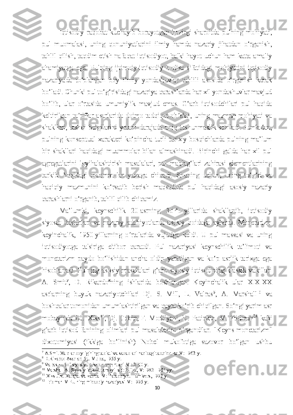 Iqtisodiy   raqobat   kuchayib   borayotgan   hozirgi   sharoitda   pulning   mohiyati,
pul   muomalasi,   uning   qonuniyatlarini   ilmiy   hamda   nazariy   jihatdan   o‘rganish,
tahlil qilish, taqdim etish nafaqat iqtisodiyot, balki hayot uchun ham katta amaliy
ahamiyatga   ega.   Pulning   ijtimoiy-iqtisodiy   hodisa   sifatidagi   mohiyatini   iqtisodiy
nazariyada   to‘plangan   boy   ilmiy   yondashuvlar   tahlili   asosida   o‘rganish   kerak
bo‘ladi.   Chunki pul to‘g‘risidagi nazariya qarashlarda har xil yondashuvlar mavjud
bo‘lib,   ular   o‘rtasida   umumiylik   mavjud   emas.   G‘arb   iqtisodchilari   pul   haqida
keltirilgan   ta riflar   asarlarida  doimo   tadqiqot   ob ekti,  uning   mazmun-mohiyati   vaʼ ʼ
shakllari, tashqi  belgilarini  yetarli   darajada  aniq  tushunmaslik  seziladi.  Jumladan,
pulning   konseptual   xarakteri   ko‘pincha   turli   tarixiy   bosqichlarda   pulning   ma’lum
bir   shakllari   haqidagi   muammolar   bilan   almashinadi.   Birinchi   galda   har   xil   pul
agregatlarini   loyihalashtirish   masalalari,   pul   mablag‘lari   zahirasi   elementlarining
tarkibi   haqidagi   muammolar   yuzaga   chiqadi.   Shuning   uchun,   uning   to‘g‘ri   va
haqiqiy   mazmunini   ko‘rsatib   berish   maqsadida   pul   haqidagi   asosiy   nazariy
qarashlarni o‘rganib, tahlil qilib chiqamiz.
Ma’lumki,   keynschilik   20-asrning   30-40-yillarida   shakllanib,   iqtisodiy
siyosat   dasturlari   va   nazariy   adabiyotlarda   asosiy   qoidaga   aylandi.   Monetarizm
keyinchalik,   1950-yillarning   o rtalarida   vujudga   keldi.   U   pul   massasi   va   uning	
ʻ
iqtisodiyotga   ta'siriga   e'tibor   qaratdi.   Pul   nazariyasi   keynschilik   ta’limoti   va
monetarizm   paydo   bo‘lishidan   ancha   oldin   yaratilgan   va   ko‘p   asrlik   tarixga   ega
hisoblanadi.   Pulning   asosiy   masalalari   g‘arb   siyosiy   iqtisodining   klassik   vakillari
A.   Smit 7
,   D.   Rikardo 8
ning   ishlarida   boshlangan.   Keyinchalik   ular   XIX-XX
asrlarning   buyuk   nazariyotchilari   Dj.   S.   Mill,   L.   Valras 9
,   A.   Marshall 10
  va
boshqalar tomonidan umumlashtirilgan va qayta ko‘rib chiqilgan. So‘ngi yarim asr
mobaynida   DJ.   Xiks 11
,   Dj.   Tobin,   F.   Modilyani,   D.   Patinkin,   M.   Fridman 12
  kabi
g arb   iqtisod   fanining   olimlari   pul   masalalarini   o rgandilar.	
ʻ ʻ   "Keyns-monetarizm"
dixotomiyasi   (ikkiga   bo‘linish)   Nobel   mukofotiga   sazovor   bo‘lgan   ushbu
7
 A.Smit Xalqlar boyligining tabiati va sabablari haqidagi tadqiqotlar M: 1962-y.
8
 D.Rikardo Asarlar: 5 t. M.: da, 1955-y.
9
 Valras L. Sof siyosiy iqtisod elementlari M.: 2000-y.
10
 Marshall A. Siyosiy iqtisod tamoyillari: 3-jild, M:1983-1984 yy.
11
 Xiks J.R. Xarajat va kapital M: Taraqqiyot – Univers, 1993-y.
12
  Fridman M Pulning miqdoriy nazariyasi M: 1995-y.
10 