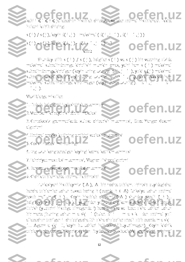 kabi i   ⩽  l   ⩽  r  ⩽  jallaqachon hisoblab chiqilgan va ular optimal hisoblanadi. Ikkita
holatni ko'rib chiqing:
s ( i ) ≠ s ( j ), keyin d( i , j ) = maksimal ( d( i , j - 1 ) , d( i + 1 , j ) )
s ( i ) = s ( j ), keyin d( i , j ) = d( i + 1 , j - 1 ) + 2
Isbot:
Shunday   qilib   s   (   i   )   ≠   s   (   j   ),   belgilar   s   (   i   )   va   s   (   j   )   bir   vaqtning   o'zida
maksimal   subpalindromga   kiritilishi   mumkin   emas,   ya'ni   ham   s   (   i   )   maksimal
subpalindromga kiritilgan (keyin uning uzunligi d[ i , j - 1 ]), yoki s ( j ) maksimal
subpalindromga   kiradi   (keyin   uning   uzunligi   d[   i   +   1   ,   j   ]),   yoki   ikkalasi   ham
maksimal subpalindromga kiritilmagan (keyin uning uzunligi). = d[ i , j - 1 ] = d[ i
+ 1 , j ]).
Vazifalarga misollar:
1.Ifodada belgilarni joylashtirish muammosi
2.Matritsani ko'paytirish tartibi masalasi
3.Kontekstsiz   grammatikada   xulosa   chiqarish   muammosi,   Coca-Yanger-Kasami
algoritmi
4.Optimal prefiks kodining tartibini saqlash muammosi 
5.Kesish nuqtasi monotonligi
6.Eng uzun keng tarqalgan keyingi ketma-ketlik muammosi
7.Tahririyat masofasi muammosi, Vagner-Fisher algoritmi
8.Damerau-Levenshteyn masofasi muammosi
9.Kichik to'plamlarda optimallik printsipi
Funktsiyani hisoblaymiz f( A ),  A- bir nechta to'plam. Printsip quyidagicha:
barcha to'plamlar  uchun ruxsat  bering B (qaerda B   ∈   A)  funksiya  uchun optimal
javob   ma’lum   f(   B   )...   Keyin   hisoblab   chiqamizf(   A   )   shunday   orqali   f(   B   )...
belgilaymiz d[ i ] [ m a s k ] yuqoridan yo'lning eng kam xarajati sifatida i tepaga
0o'tish   (yuqorini   hisobga   olmaganda   i)   barcha   o'sha   va   faqat   o'sha   uchlari   uchun
bir   marta   jbuning   uchun   m   a   skj=   1   (bular.   d[   i   ]   [   m   a   s   k   ]   dan   optimal   yo'l
allaqachon topilgan i- cho'qqigacha 0th o'sha cho'qqilar orqali o'tib qaerda m a skj=
1...   Agarm   a   skj=   0,   keyin   bu   uchlari   hali   tashrif   buyurilmagan).   Keyin   kichik
to'plamlarda   optimallik   printsipidan   foydalanamiz.   Dastlabki   grafikdagi   minimal
12 