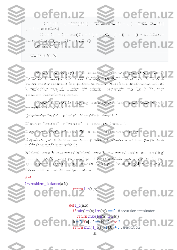                D[i + 1][j + 1] = min(D[i][j] + replaceCost, D[i + 1][j] + insertCost, D[i]
[j + 1] + deleteCost)
                  D[i + 1][j + 1] = min(D[i + 1][j + 1], D[i'][j'] + (i - i' - 1)   ⋅ ⋅  deleteCost +
transposeCost + (j - j' - 1)  ⋅ ⋅  insertCost)
        lastPosition[S[i]] = i
     
     return  D[M][N]
Masofa   -   bu   ikki   joyning   bir-biridan   qanchalik   uzoqligini   ko'rsatish   uchun
biz tez-tez ishlatadigan so'z. Xuddi shunday, massivlarni moslashtirish kontekstida
bu ikki massiv qanchalik farq qilishini ko'rsatadi. Masofani o'lchash uchun turli xil
ko'rsatkichlar   mavjud,   ulardan   biri   odatda   Levenshtein   masofasi   bo'lib,   men
qoidalarni tushuntirmoqchiman.
Levenshtein   masofasi   quyidagi   operatsiyalarni   torli   masofa   uchun   tegishli
jarimalar bilan ishlatadi.
Qo'shimcha: "casle" => "qal'a" . 't' qo'shiladi. Penalti: 1
O chirish: “maktab” => “maktab” . "o" o'chiriladi. Penalti: 1ʻ
O'zgartirish: "blok" => "blokk". "k" "c" bilan almashtiriladi. Penalti: 2
O'zgartirish   jazosi   ko'proq   bo'lishining   sababi   shundaki,   u   o'z   mohiyatiga   ko'ra
o'chirish va tartibda qo'shishdir.
Minimal   masofa   muammosi.Minimal   masofa   muammosi   ikkita   satr   orasidagi
minimal   masofani   topishga   qaratilgan.   Biz   ikkita   satrda   barcha   mumkin   bo'lgan
operatsiyalarni   qoplash   uchun   rekursiv   funktsiyani   ishlab   chiqishimiz   mumkin,
ikkita minimal mumkin bo'lgan masofa.
def
levenshtein_distance (a,b):
     return   l_d (a,b)
def   l_d (a,b):
     if   min ( len (a), len (b))  ==   0 :  # recursion terminator
         return   max ( len (a), len (b))
     k  =   0   if  a[ -1 ]  ==  b[ -1 ]  else   2
     return   min (  l_d (a[: -1 ],b)  +   1  ,  # addition
21 