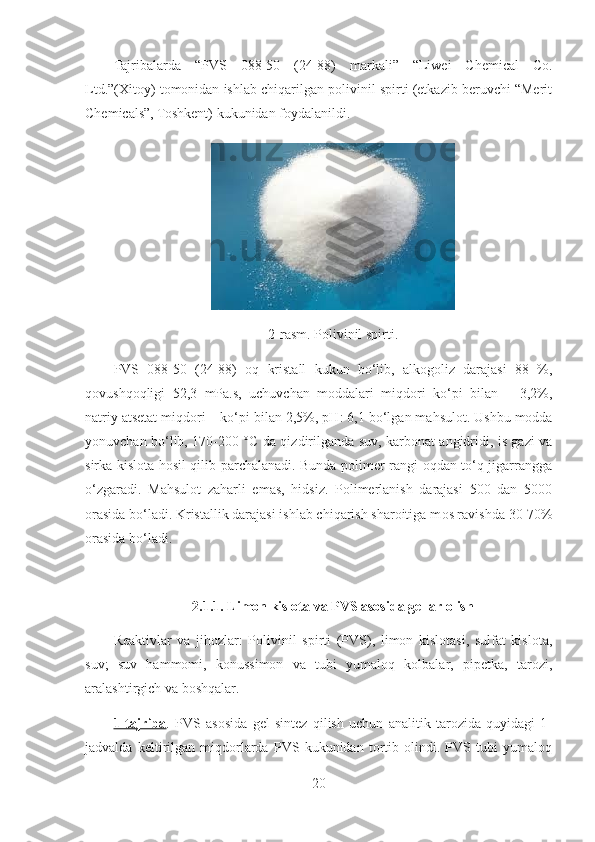  
Tajribalarda   “PVS   088-50   (24-88)   markali”   “Liwei   Chemical   Co.
Ltd.”(Xitoy) tomonidan ishlab chiqarilgan polivinil spirti (etkazib beruvchi “Merit
Chemicals”, Toshkent)   kukunidan foydalanildi.
2-rasm. Polivinil spirti.
PVS   088-50   (24-88)   oq   kristall   kukun   bo‘lib,   alkogoliz   darajasi   88   %,
qovushqoqligi   52,3   mPa.s,   uchuvchan   moddalari   miqdori   ko‘pi   bilan   –   3,2%,
natriy atsetat miqdori – ko‘pi bilan 2,5%, pH : 6,1  bo‘lgan mahsulot. Ushbu modda
yonuvchan bo‘lib, 170-200 ° C   da qizdirilganda suv, karbonat angidridi, is gazi va
sirka kislota hosil qilib parchalanadi. Bunda polimer rangi oqdan to‘q-jigarrangga
o‘zgaradi.   Mahsulot   zaharli   emas,   hidsiz.   Polimerlanish   darajasi   500   dan   5000
orasida bo‘ladi. Kristallik darajasi ishlab chiqarish sharoitiga m o s ravishda 30-70%
orasida bo‘ladi.
2.1.1. Limon kislota va PVS asosida gellar olish
Reaktivlar   va   jihozlar:   Polivinil   spirti   (PVS),   limon   kislotasi,   sulfat   kislota,
suv;   suv   hammomi,   konussimon   va   tubi   yumaloq   kolbalar,   pipetka,   tarozi,
aralashtirgich va boshqalar.
1-tajriba .   PVS   asosida   gel   sintez   qilish   uchun   analitik   tarozida   quyidagi   1-
jadvalda   keltirilgan   miqdorlarda   PVS   kukunidan   tortib   olindi.   PVS   tubi   yumaloq
20 