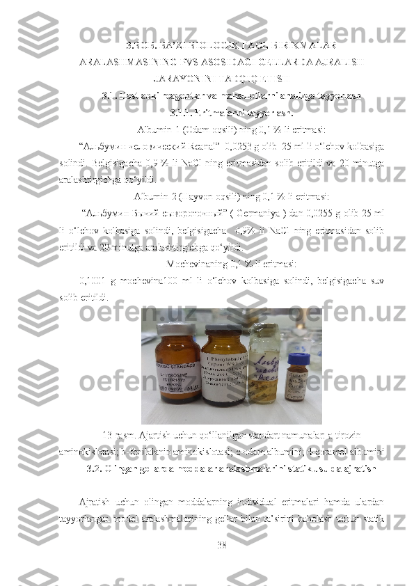  
3.BOB. BA’ZI BIOLOGIK FAOL BIRIKMALAR
ARALASHMASINING PVS ASOSIDAGI GELLARDA AJRALISH
JARAYONINI TADQIQ ETISH
3.1. Dastlabki reagentlar va mahsulotlarni analizga tayyorlash
3.1.1. Eritmalarni tayyorlash.
Albumin-1   (Odam oqsili) ning 0,1 % li eritmasi:
“Aльбумин человический Reanal”  0,0253 g olib  25 ml li o‘lchov kolbasiga
solindi.   Belgisigacha   0,9 %  li   NaCl   ning eritmasidan  solib  eritildi  va  20  minutga
aralashtirgichga qo‘yildi.
Albumin-2 (Hayvon oqsili) ning 0,1 % li eritmasi:
 “A льбумин   Бычий  c ыв o р o т o чный ” ( Germaniya ) dan 0,0255 g olib 25 ml
li   o‘lchov   kolbasiga   solindi,   belgisigacha     0,9%   li   NaCl   ning   eritmasidan   solib
eritildi va 20 minutga aralashtirgichga qo‘yildi.
Mochevinaning 0,1 % li eritmasi:
0,1001   g   mochevina100   ml   li   o‘lchov   kolbasiga   solindi,   belgisigacha   suv
solib eritildi.
13 -rasm. Ajartish uchun qo‘llanilgan standart namunalar: a-tirozin
aminokislotasi; b-fenilalanin aminokislotasi;  c -odam albumini; d-qoramol albumini 
3.2. Olingan gellarda moddalar aralashmalarini statik usulda ajratish
Ajratish   uchun   olingan   moddalarning   individual   eritmalari   hamda   ulardan
tayyorlangan   model   aralashmalarining   gellar   bilan   ta’sirini   baholash   uchun   statik
38 