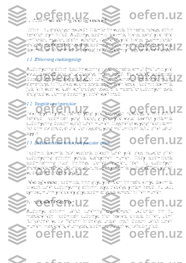 1. E'tiborni saqlashning psixologik asoslari
E'tibor   –   bu   cheklangan   resursdir.   Odamlar   bir   vaqtda   bir   nechta   narsaga   e'tibor
berishlari   qiyin   bo'ladi.   Auditoriya   taqdimot   davomida   boshqa   tashqi   yoki   ichki
omillardan,   masalan,   telefon   xabarlari,   o'z   fikrlari   yoki   boshqa   muammolardan
chalg'ishi mumkin. Shuning uchun, taqdimotchi auditoriyaning diqqatini uzoq vaqt
davomida ushlab turish uchun quyidagi psixologik tamoyillarga asoslanishi kerak:
1.1.  E'tiborning cheklanganligi
Auditoriyaning e'tibori faqat bir vaqtning o'zida bir nechta stimuli (ma'lumot yoki
vizual   tasvirlar)   bilan   shug'ullanishga   imkon   beradi.   Shu   sababli,   taqdimotchi
diqqatni   uzoq   vaqt   davomida   ushlab   turish   uchun   kontentni   qiziqarli   va   muhim
elementlarga bo'lib, qisqa va aniq tarzda taqdim etishi kerak. Taqdimot davomida
juda   ko'p   vaqti   va   kuchi   sarflanadigan   teksta   to'la   materiallar   auditoriyani   tezda
chalg'itadi va ularning diqqatini yo'qotish xavfi ortadi.
1.2.  Yangilik va o'zgarishlar
Psixologiya   bo'yicha,   odamlar   yangi   yoki   kutilmagan   narsalarga   ko'proq   e'tibor
berishadi.   Taqdimotchi   yangi   faktlar,   g'oyalar   yoki   vizual   tasvirlar   yordamida
auditoriyaning diqqatini saqlab turishi mumkin. O'zgarishlar va yangiliklar odamni
har doim qiziqtiradi, chunki ular o'zgacha, yangi ma'lumotlarni qabul qilish uchun
tayyor.
1.3.  Ba'zida to'xtatib turish yoki pauzalar qilish
Taqdimot   davomida   ba'zi   vaqtlarda   to'xtatib   turish   yoki   qisqa   pauzalar   qilish
auditoriyaning   e'tiborini   yanada   kuchaytirishi   mumkin.   Oddiy   taqdimotlarda
taqdimotchining   nutqi   bir-biriga   ulanishi   mumkin,   lekin   bu   auditoriyani
charchatishi mumkin. Shuning uchun, pauzalar yordamida auditoriya fikrni yig'ishi
va diqqatini to'plashi mumkin.
Psixologik   asos:   Taqdimotda   biror   g'oya   yoki   faktni   bir   necha   soniya   davomida
to'xtatib   turish   auditoriyaning   e'tiborini   qayta   tiklashga   yordam   beradi.   Bu   usul,
ayniqsa, muhim yoki asosiy g'oya taqdim etilganda samarali bo'lishi mumkin.
2. Interaktivlikni qo'llash
Auditoriya   e'tiborini   ushlab   turishning   eng   samarali   usullaridan   biri   bu
interaktivlikdir.   Taqdimotchi   auditoriya   bilan   bevosita   aloqada   bo'lishi,   ularni
faollashtirish   va   o'z   fikrlarini   bildirishga   undash   orqali   diqqatni   ushlab   turishi
mumkin. Interaktivlik, shuningdek, taqdimotni qiziqarli va jozibador qiladi. 