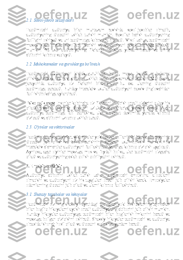 2.1.  Savol-javob sessiyalari
Taqdimotchi   auditoriya   bilan   muntazam   ravishda   savol-javoblar   o'rnatib,
auditoriyaning   diqqatini   ushlab   turishi   mumkin.   Savollar   berish   auditoriyaning
faolligini oshiradi va uni taqdimotga ko'proq jalb qiladi. Misol uchun, taqdimotchi
mavzu   bilan   bog'liq   savollarni   berishi   va   auditoriyani   javob   berishga   undashi
mumkin.   Bu   usul   auditoriyaning   fikrlarini   ochishga   yordam   beradi   va   uning
e'tiborini ko'proq saqlaydi.
2.2.  Muhokamalar va guruhlarga bo'linish
Taqdimotchi   auditoriyani   kichik   guruhlarga   bo'lib,   mavzu   haqida   muhokama
qilishga   undasa,   bu   ham   e'tiborni   ushlab   turishning   samarali   usulidir.   Muhokama
jarayonida   auditoriya   o'z   fikrlarini   bildirishadi,   bu   esa   ularning   diqqatini
taqdimotga   qaratadi.   Bunday   interaktiv   usullar   auditoriyani   passiv   tinglovchidan
faol ishtirokchiga aylantiradi.
Psixologik asos:  Insonlar ko'pincha o'z fikrlarini bildirish orqali o'zlarini qulay his
qiladilar   va   bu   ularning   diqqatini   uzluksiz   saqlashlariga   yordam   beradi.   Agar
auditoriya   taqdimotga   faol   qatnashsa,   ular   taqdimot   davomida   yanada   ko'proq
qiziqadi va e'tiborni uzoqroq ushlab turadi.
2.3.  O'yinlar va viktorinalar
Taqdimotda qisqa o'yinlar, viktorinalar yoki testlar qo'llanilishi ham auditoriyaning
diqqatini   jalb   qilish   va   ushlab   turishning   samarali   usuli   bo'lishi   mumkin.   Bu
interaktiv elementlar auditoriyani faollashtiradi va unga ko'proq qiziqish uyg'otadi.
Ayniqsa,   agar   o'yinlar   mavzuga   mos   va   foydali   bo'lsa,   ular   taqdimotni   o'zgacha
qiladi va auditoriyaning eslab qolish qobiliyatini oshiradi.
3. Emotsional ta'sir
Auditoriya   e'tiborini   ushlab   turish   uchun   taqdimotchi   emotsional   aloqalarni
o'rnatishi   va   auditoriyani   o'z   his-tuyg'ulari   orqali   jalb   qilishi   kerak.   Emotsiyalar
odamlarning diqqatini jalb qiladi va ularni ko'proq faollashtiradi.
3.1.  Shaxsiy tajribalar va hikoyalar
Taqdimotchi   o'zining   shaxsiy   hayotidagi   tajribalari   yoki   boshqalarning   tajribalari
bilan bog'liq hikoyalarni aytish orqali auditoriyaning e'tiborini jalb qilishi mumkin.
Bunday   hikoyalar   auditoriyaga   taqdimotchi   bilan   bog'lanish   imkonini   beradi   va
mavzuga bo'lgan qiziqishni  oshiradi. Shaxsiy hikoyalar  taqdimotchi  va auditoriya
o'rtasida ishonch hosil qiladi va diqqatni saqlashga yordam beradi. 