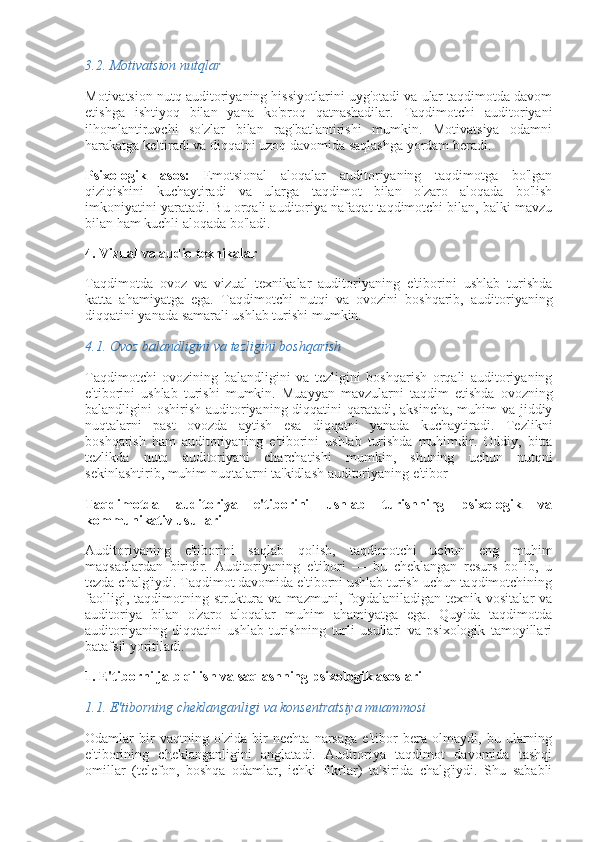 3.2.  Motivatsion nutqlar
Motivatsion nutq auditoriyaning hissiyotlarini uyg'otadi va ular taqdimotda davom
etishga   ishtiyoq   bilan   yana   ko'proq   qatnashadilar.   Taqdimotchi   auditoriyani
ilhomlantiruvchi   so'zlar   bilan   rag'batlantirishi   mumkin.   Motivatsiya   odamni
harakatga keltiradi va diqqatni uzoq davomida saqlashga yordam beradi.
Psixologik   asos:   Emotsional   aloqalar   auditoriyaning   taqdimotga   bo'lgan
qiziqishini   kuchaytiradi   va   ularga   taqdimot   bilan   o'zaro   aloqada   bo'lish
imkoniyatini yaratadi. Bu orqali auditoriya nafaqat taqdimotchi bilan, balki mavzu
bilan ham kuchli aloqada bo'ladi.
4. Vizual va audio texnikalar
Taqdimotda   ovoz   va   vizual   texnikalar   auditoriyaning   e'tiborini   ushlab   turishda
katta   ahamiyatga   ega.   Taqdimotchi   nutqi   va   ovozini   boshqarib,   auditoriyaning
diqqatini yanada samarali ushlab turishi mumkin.
4.1.  Ovoz balandligini va tezligini boshqarish
Taqdimotchi   ovozining   balandligini   va   tezligini   boshqarish   orqali   auditoriyaning
e'tiborini   ushlab   turishi   mumkin.   Muayyan   mavzularni   taqdim   etishda   ovozning
balandligini oshirish auditoriyaning diqqatini qaratadi, aksincha,  muhim  va jiddiy
nuqtalarni   past   ovozda   aytish   esa   diqqatni   yanada   kuchaytiradi.   Tezlikni
boshqarish   ham   auditoriyaning   e'tiborini   ushlab   turishda   muhimdir.   Oddiy,   bitta
tezlikda   nutq   auditoriyani   charchatishi   mumkin,   shuning   uchun   nutqni
sekinlashtirib, muhim nuqtalarni ta'kidlash auditoriyaning e'tibor
Taqdimotda   auditoriya   e'tiborini   ushlab   turishning   psixologik   va
kommunikativ usullari
Auditoriyaning   e'tiborini   saqlab   qolish,   taqdimotchi   uchun   eng   muhim
maqsadlardan   biridir.   Auditoriyaning   e'tibori   —   bu   cheklangan   resurs   bo'lib,   u
tezda chalg'iydi. Taqdimot davomida e'tiborni ushlab turish uchun taqdimotchining
faolligi,  taqdimotning  struktura   va  mazmuni,  foydalaniladigan   texnik  vositalar   va
auditoriya   bilan   o'zaro   aloqalar   muhim   ahamiyatga   ega.   Quyida   taqdimotda
auditoriyaning   diqqatini   ushlab   turishning   turli   usullari   va   psixologik   tamoyillari
batafsil yoritiladi.
1. E'tiborni jalb qilish va saqlashning psixologik asoslari
1.1.  E'tiborning cheklanganligi va konsentratsiya muammosi
Odamlar   bir   vaqtning   o'zida   bir   nechta   narsaga   e'tibor   bera   olmaydi,   bu   ularning
e'tiborining   cheklanganligini   anglatadi.   Auditoriya   taqdimot   davomida   tashqi
omillar   (telefon,   boshqa   odamlar,   ichki   fikrlar)   ta'sirida   chalg'iydi.   Shu   sababli 