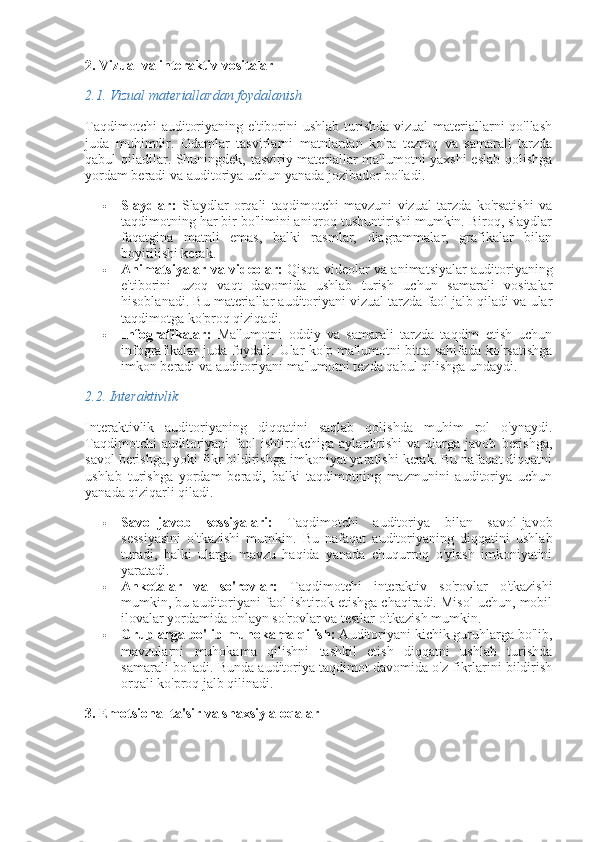 2. Vizual va interaktiv vositalar
2.1.  Vizual materiallardan foydalanish
Taqdimotchi  auditoriyaning e'tiborini ushlab turishda vizual materiallarni qo'llash
juda   muhimdir.   Odamlar   tasvirlarni   matnlardan   ko'ra   tezroq   va   samarali   tarzda
qabul qiladilar. Shuningdek, tasviriy materiallar ma'lumotni yaxshi eslab qolishga
yordam beradi va auditoriya uchun yanada jozibador bo'ladi.
 Slaydlar:   Slaydlar   orqali   taqdimotchi   mavzuni   vizual   tarzda   ko'rsatishi   va
taqdimotning har bir bo'limini aniqroq tushuntirishi mumkin. Biroq, slaydlar
faqatgina   matnli   emas,   balki   rasmlar,   diagrammalar,   grafikalar   bilan
boyitilishi kerak.
 Animatsiyalar va videolar:  Qisqa videolar va animatsiyalar auditoriyaning
e'tiborini   uzoq   vaqt   davomida   ushlab   turish   uchun   samarali   vositalar
hisoblanadi. Bu materiallar auditoriyani vizual tarzda faol jalb qiladi va ular
taqdimotga ko'proq qiziqadi.
 Infografikalar:   Ma'lumotni   oddiy   va   samarali   tarzda   taqdim   etish   uchun
infografikalar juda foydali. Ular ko'p ma'lumotni bitta sahifada ko'rsatishga
imkon beradi va auditoriyani ma'lumotni tezda qabul qilishga undaydi.
2.2.  Interaktivlik
Interaktivlik   auditoriyaning   diqqatini   saqlab   qolishda   muhim   rol   o'ynaydi.
Taqdimotchi   auditoriyani   faol   ishtirokchiga   aylantirishi   va   ularga   javob   berishga,
savol berishga, yoki fikr bildirishga imkoniyat yaratishi kerak. Bu nafaqat diqqatni
ushlab   turishga   yordam   beradi,   balki   taqdimotning   mazmunini   auditoriya   uchun
yanada qiziqarli qiladi.
 Savol-javob   sessiyalari:   Taqdimotchi   auditoriya   bilan   savol-javob
sessiyasini   o'tkazishi   mumkin.   Bu   nafaqat   auditoriyaning   diqqatini   ushlab
turadi,   balki   ularga   mavzu   haqida   yanada   chuqurroq   o'ylash   imkoniyatini
yaratadi.
 Anketalar   va   so'rovlar:   Taqdimotchi   interaktiv   so'rovlar   o'tkazishi
mumkin, bu auditoriyani faol ishtirok etishga chaqiradi. Misol uchun, mobil
ilovalar yordamida onlayn so'rovlar va testlar o'tkazish mumkin.
 Gruplarga bo'lib muhokama qilish:  Auditoriyani kichik guruhlarga bo'lib,
mavzularni   muhokama   qilishni   tashkil   etish   diqqatni   ushlab   turishda
samarali bo'ladi. Bunda auditoriya taqdimot davomida o'z fikrlarini bildirish
orqali ko'proq jalb qilinadi.
3. Emotsional ta'sir va shaxsiy aloqalar 