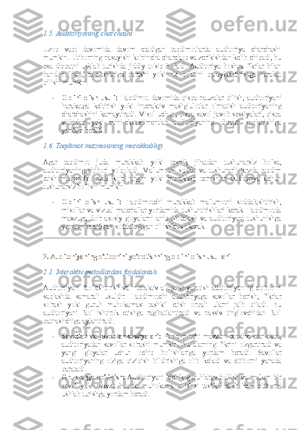 1.5.  Auditoriyaning charchashi
Uzoq   vaqt   davomida   davom   etadigan   taqdimotlarda   auditoriya   charchashi
mumkin. E'tiborning pasayishi ko'pincha charchoq va zerikishdan kelib chiqadi, bu
esa   diqqatni   ushlab   turishda   jiddiy   to'siq   bo'ladi.   Auditoriya   boshqa   fikrlar   bilan
band   bo'lishi,   telefonlariga   qarashi   yoki   o'z   holatini   qulaylashtirishga   harakat
qilishi mumkin.
 Oldini   olish   usuli:   Taqdimot   davomida   qisqa   pauzalar   qilish,   auditoriyani
harakatga   keltirish   yoki   interaktiv   mashg'ulotlar   o'rnatish   auditoriyaning
charchashini  kamaytiradi. Misol  uchun, qisqa savol-javob sessiyalari,  qisqa
videolar   yoki   mini-eksperimentlar   auditoriyaning   diqqati   saqlanishiga
yordam beradi.
1.6.  Taqdimot mazmunining murakkabligi
Agar   taqdimot   juda   murakkab   yoki   texnik   jihatdan   tushunarsiz   bo'lsa,
auditoriyaning   e'tibori   yo'qoladi.   Ma'lumotni   sodda   va   tushunarli   tarzda   taqdim
etish   muhimdir.   Juda   ko'p   jargon   yoki   murakkab   terminlar   auditoriya   uchun
tushunarsiz bo'lishi mumkin.
 Oldini   olish   usuli:   Taqdimotchi   murakkab   ma'lumotni   soddalashtirish,
misollar va vizual materiallar yordamida tushuntirishlari kerak. Taqdimotda
mavzuga   doir   asosiy   g'oyalarni   aniq   ifodalash   va   auditoriyani   tushunishga
yordam beradigan soddalashgan til ishlatish kerak.
2. Auditoriyaning e'tiborini yo'qotishning oldini olish usullari
2.1.  Interaktiv metodlardan foydalanish
Auditoriyani  faollashtirish  va   interaktiv  aloqalar  yaratish  auditoriyaning  e'tiborini
saqlashda   samarali   usuldir.   Taqdimotchi   auditoriyaga   savollar   berish,   fikrlar
so'rash   yoki   guruh   muhokamasi   tashkil   etish   orqali   ularni   jalb   qiladi.   Bu
auditoriyani   faol   ishtirok   etishga   rag'batlantiradi   va   passiv   tinglovchidan   faol
qatnashchiga aylantiradi.
 Savollar   va   javoblar   sessiyalari:   Taqdimotchi   mavzuni   taqdim   etar   ekan,
auditoriyadan   savollar   so'rashi   mumkin.   Bu   ularning   fikrini   o'zgartiradi   va
yangi   g'oyalar   uchun   ochiq   bo'lishlariga   yordam   beradi.   Savollar
auditoriyaning   o'ziga   qiziqish   bildirishiga   olib   keladi   va   e'tiborni   yanada
qaratadi.
 Gruplarga bo'linish:   Auditoriyani kichik guruhlarga bo'lish va ma'lum  bir
savol   yoki   mavzu   haqida   muhokama   qilishni   tashkil   etish   ham   e'tiborni
ushlab turishga yordam beradi. 