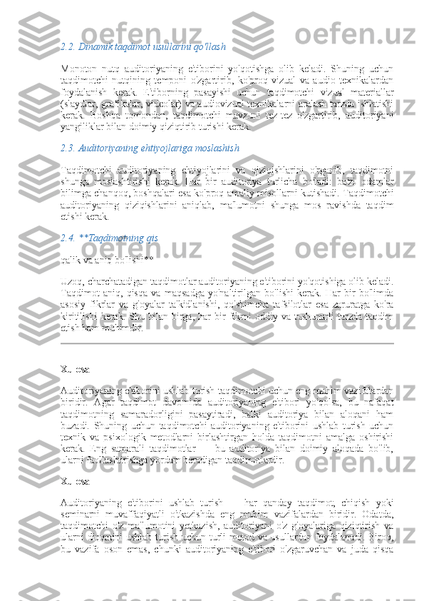 2.2.  Dinamik taqdimot usullarini qo'llash
Monoton   nutq   auditoriyaning   e'tiborini   yo'qotishga   olib   keladi.   Shuning   uchun
taqdimotchi   nutqining   temponi   o'zgartirib,   ko'proq   vizual   va   audio   texnikalardan
foydalanish   kerak.   E'tiborning   pasayishi   uchun   taqdimotchi   vizual   materiallar
(slaydlar, grafikalar, videolar) va audiovizual texnikalarni aralash tarzda ishlatishi
kerak.   Boshqa   tomondan,   taqdimotchi   mavzuni   tez-tez   o'zgartirib,   auditoriyani
yangiliklar bilan doimiy qiziqtirib turishi kerak.
2.3.  Auditoriyaning ehtiyojlariga moslashish
Taqdimotchi   auditoriyaning   ehtiyojlarini   va   qiziqishlarini   o'rganib,   taqdimotni
shunga   moslashtirishi   kerak.   Har   bir   auditoriya   turlicha   bo'ladi:   ba'zi   odamlar
bilimga chanqoq, boshqalari esa ko'proq amaliy misollarni kutishadi. Taqdimotchi
auditoriyaning   qiziqishlarini   aniqlab,   ma'lumotni   shunga   mos   ravishda   taqdim
etishi kerak.
2.4. **Taqdimotning qis
qalik va aniq bo'lishi**
Uzoq, charchatadigan taqdimotlar auditoriyaning e'tiborini yo'qotishiga olib keladi.
Taqdimot   aniq,   qisqa   va   maqsadga   yo'naltirilgan   bo'lishi   kerak.   Har   bir   bo'limda
asosiy   fikrlar   va   g'oyalar   ta'kidlanishi,   qo'shimcha   tafsilotlar   esa   zaruratga   ko'ra
kiritilishi   kerak.  Shu   bilan   birga,  har   bir   fikrni   oddiy  va   tushunarli   tarzda   taqdim
etish ham muhimdir.
Xulosa
Auditoriyaning e'tiborini ushlab turish taqdimotchi uchun eng muhim vazifalardan
biridir.   Agar   taqdimot   davomida   auditoriyaning   e'tibori   yo'qolsa,   bu   nafaqat
taqdimotning   samaradorligini   pasaytiradi,   balki   auditoriya   bilan   aloqani   ham
buzadi.   Shuning   uchun   taqdimotchi   auditoriyaning   e'tiborini   ushlab   turish   uchun
texnik   va   psixologik   metodlarni   birlashtirgan   holda   taqdimotni   amalga   oshirishi
kerak.   Eng   samarali   taqdimotlar   —   bu   auditoriya   bilan   doimiy   aloqada   bo'lib,
ularni faollashtirishga yordam beradigan taqdimotlardir.
Xulosa
Auditoriyaning   e'tiborini   ushlab   turish   —   har   qanday   taqdimot,   chiqish   yoki
seminarni   muvaffaqiyatli   o'tkazishda   eng   muhim   vazifalardan   biridir.   Odatda,
taqdimotchi   o'z   ma'lumotini   yetkazish,   auditoriyani   o'z   g'oyalariga   qiziqtirish   va
ularni diqqatini ushlab turish uchun turli metod va usullardan foydalanadi. Biroq,
bu   vazifa   oson   emas,   chunki   auditoriyaning   e'tibori   o'zgaruvchan   va   juda   qisqa 