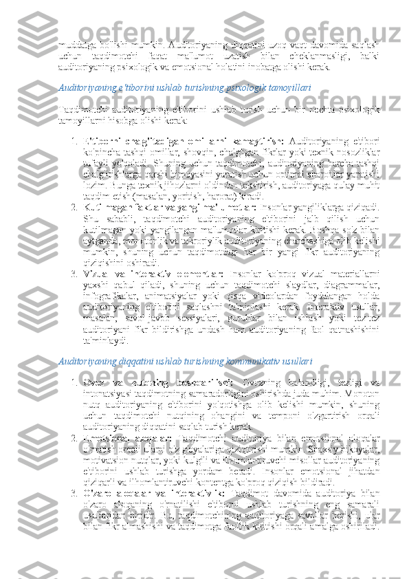 muddatga bo'lishi  mumkin. Auditoriyaning diqqatini uzoq vaqt davomida saqlash
uchun   taqdimotchi   faqat   ma'lumot   uzatish   bilan   cheklanmasligi,   balki
auditoriyaning psixologik va emotsional holatini inobatga olishi kerak.
Auditoriyaning e'tiborini ushlab turishning psixologik tamoyillari
Taqdimotchi   auditoriyaning   e'tiborini   ushlab   turish   uchun   bir   nechta   psixologik
tamoyillarni hisobga olishi kerak:
1. E'tiborni   chalg'itadigan   omillarni   kamaytirish:   Auditoriyaning   e'tibori
ko'pincha tashqi  omillar, shovqin, chalg'igan fikrlar yoki texnik nosozliklar
tufayli   yo'qoladi.   Shuning   uchun   taqdimotchi,   auditoriyaning   barcha   tashqi
chalg'itishlarga qarshi himoyasini yaratish uchun optimal sharoitlar yaratishi
lozim. Bunga texnik jihozlarni oldindan tekshirish, auditoriyaga qulay muhit
taqdim etish (masalan, yoritish, harorat) kiradi.
2. Kutilmagan faktlar va yangi ma'lumotlar:  Insonlar yangiliklarga qiziqadi.
Shu   sababli,   taqdimotchi   auditoriyaning   e'tiborini   jalb   qilish   uchun
kutilmagan yoki  yangilangan ma'lumotlar  kiritishi  kerak. Boshqa  so'z bilan
aytganda, monotonlik va takroriylik auditoriyaning charchashiga olib kelishi
mumkin,   shuning   uchun   taqdimotdagi   har   bir   yangi   fikr   auditoriyaning
qiziqishini oshiradi.
3. Vizual   va   interaktiv   elementlar:   Insonlar   ko'proq   vizual   materiallarni
yaxshi   qabul   qiladi,   shuning   uchun   taqdimotchi   slaydlar,   diagrammalar,
infografikalar,   animatsiyalar   yoki   qisqa   videolardan   foydalangan   holda
auditoriyaning   e'tiborini   saqlashni   ta'minlashi   kerak.   Interaktiv   usullar,
masalan,   savol-javob   sessiyalari,   guruhlar   bilan   ishlash   yoki   tez-tez
auditoriyani   fikr   bildirishga   undash   ham   auditoriyaning   faol   qatnashishini
ta'minlaydi.
Auditoriyaning diqqatini ushlab turishning kommunikativ usullari
1. Ovoz   va   nutqning   boshqarilishi:   Ovozning   balandligi,   tezligi   va
intonatsiyasi taqdimotning samaradorligini oshirishda juda muhim. Monoton
nutq   auditoriyaning   e'tiborini   yo'qotishga   olib   kelishi   mumkin,   shuning
uchun   taqdimotchi   nutqining   ohangini   va   temponi   o'zgartirish   orqali
auditoriyaning diqqatini saqlab turish kerak.
2. Emotsional   aloqalar:   Taqdimotchi   auditoriya   bilan   emotsional   aloqalar
o'rnatish orqali ularni o'z g'oyalariga qiziqtirishi mumkin. Shaxsiy hikoyalar,
motivatsion nutqlar, yoki kulgili va ilhomlantiruvchi misollar auditoriyaning
e'tiborini   ushlab   turishga   yordam   beradi.   Insonlar   emotsional   jihatdan
qiziqarli va ilhomlantiruvchi kontentga ko'proq qiziqish bildiradi.
3. O'zaro   aloqalar   va   interaktivlik:   Taqdimot   davomida   auditoriya   bilan
o'zaro   aloqaning   o'rnatilishi   e'tiborni   ushlab   turishning   eng   samarali
usullaridan   biridir.   Bu,   taqdimotchining   auditoriyaga   savollar   berishi,   ular
bilan fikr almashishi va taqdimotga faollik kiritishi orqali amalga oshiriladi. 